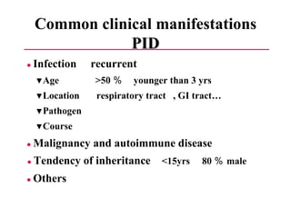 Common clinical manifestations PID ●  Infection  recurrent ▼ Age  >50 ％  younger than 3 yrs ▼ Location  respiratory tract  , GI tract… ▼ Pathogen  ▼ Course ●  Malignancy and autoimmune disease ●  Tendency of inheritance  <15yrs  80 ％ male ●  Others 
