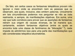 De fato, em certos casos os fantasmas telepáticos provam não
ignorar o meio onde se encontram nem as pessoas que os
observam, aos quais, inclusive, eles emitem palavras. Unicamente
em tais circunstâncias podemos nos perguntar se não se trata
realmente, e sempre, de manifestações objetivas. Em suma, uma
vez que tudo corrobora para provar que as aparições de fantasmas
retiram sua origem de causas diversas, de tal maneira que,
certamente, existem fantasmas objetivos (entre os quais se
encontra toda uma classe de fenômenos de “bilocação” 9), nada
impede de admitirmos isso para uma parte das manifestações que
são consideradas telepático-alucinatórias.
 