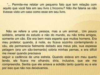 “... Permite-me relatar um pequeno fato que tem relação com
aquilo que você fala em seu livro L’Inconnu? Não lhe falaria se não
tivesse visto um caso como esse em seu livro.
Não se refere a uma pessoa, mas a um animal... Um pouco
solitário, amante do estudo e não do mundo, eu não tinha amigos,
somente um cão. Ele era bem mais esperto que muitos homens. Era
meu protetor; quando, à noite, eu ficava sozinho contemplando o
céu, ele permanecia fielmente deitado aos meus pés, sua espessa
pelagem (era um são-bernardo) cobria minhas pernas, e era difícil
me mexer quando precisava
seguir a cadência de uma estrela. Quando estava em meu quarto
lendo, ele ficava me olhando; diria, inclusive, que ele me
compreendia. Sentia que ele amava a solidão tanto quanto eu e era
por isso que não nos deixávamos.
 