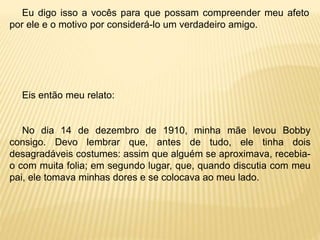 Eu digo isso a vocês para que possam compreender meu afeto
por ele e o motivo por considerá-lo um verdadeiro amigo.
Eis então meu relato:
No dia 14 de dezembro de 1910, minha mãe levou Bobby
consigo. Devo lembrar que, antes de tudo, ele tinha dois
desagradáveis costumes: assim que alguém se aproximava, recebia-
o com muita folia; em segundo lugar, que, quando discutia com meu
pai, ele tomava minhas dores e se colocava ao meu lado.
 