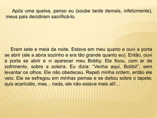 Após uma queixa, penso eu (soube tarde demais, infelizmente),
meus pais decidiram sacrificá-lo.
Eram sete e meia da noite. Estava em meu quarto e ouvi a porta
se abrir (ele a abria sozinho e era tão grande quanto eu). Então, ouvi
a porta se abrir e vi aparecer meu Bobby. Ele ficou, com ar de
sofrimento, sobre a soleira. Eu dizia: “Venha aqui, Bobbi!”, sem
levantar os olhos. Ele não obedeceu. Repeti minha ordem, então ele
veio. Ele se esfregou em minhas pernas e se deitou sobre o tapete;
quis acariciálo, mas... nada, ele não estava mais ali!...
 