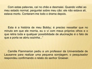Com estas palavras, caí no chão e desmaiei. Quando voltei ao
meu estado normal, perguntei sobre meu cão: ele não estava ali,
estava morto. Contaram-me todo o drama depois.
Esta é a história de meu Bobby; é preciso ressaltar que no
minuto em que ele morria, eu o vi com meus próprios olhos e o
que retira toda e qualquer possibilidade de alucinação é o fato de
que a porta se abriu sozinha...”
Camille Flammarion pediu a um professor da Universidade de
Lausanne para realizar uma pequena sondagem; o pesquisador
respondeu confirmando o relato do senhor Graeser.
 
