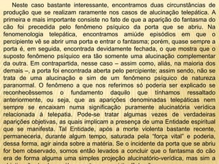 Neste caso bastante interessante, encontramos duas circunstâncias de
produção que se realizam raramente nos casos de alucinação telepática. A
primeira e mais importante consiste no fato de que a aparição do fantasma do
cão foi precedida pelo fenômeno psíquico da porta que se abriu. Na
fenomenologia telepática, encontramos amiúde episódios em que o
percipiente vê se abrir uma porta e entrar o fantasma; porém, quase sempre a
porta é, em seguida, encontrada devidamente fechada, o que mostra que o
suposto fenômeno psíquico era tão somente uma alucinação complementar
da outra. Em contrapartida, nesse caso – assim como, aliás, na maioria dos
demais –, a porta foi encontrada aberta pelo percipiente; assim sendo, não se
trata de uma alucinação e sim de um fenômeno psíquico de natureza
paranormal. O fenômeno a que nos referimos só poderia ser explicado se
reconhecêssemos o fundamento daquilo que tínhamos ressaltado
anteriormente, ou seja, que as aparições denominadas telepáticas nem
sempre se encaixam numa significação puramente alucinatória verídica
relacionada à telepatia. Pode-se tratar algumas vezes de verdadeiras
aparições objetivas, as quais implicam a presença de uma Entidade espiritual
que se manifesta. Tal Entidade, após a morte violenta bastante recente,
permaneceria, durante algum tempo, saturada pela “força vital” e poderia,
dessa forma, agir ainda sobre a matéria. Se o incidente da porta que se abriu
for bem observado, somos então levados a concluir que o fantasma do cão
era de forma alguma uma simples projeção alucinatório-verídica, mas sim a
 