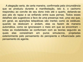 A alegação seria, de certa maneira, confirmada pela circunstância
que se produziu durante a manifestação, isto é, o cachorro
respondeu ao convite de seu dono indo até o quarto, deitando-se
aos pés do rapaz e se enfiando entre suas pernas. Todos esses
detalhes são sugestivos a favo de uma presença real, uma vez que,
em geral, as aparições telepáticas são inertes como as estátuas;
quando se deslocam e andam, elas os fazem de maneira
automática, como se ignorassem o meio em que se encontram –
todas as modalidades se conformam com as teorias segundo as
quais elas consistiriam em puros simulacros, projetadas
exteriormente pelo pensamento do percipiente e influenciada pelo
pensamento do agente.
 