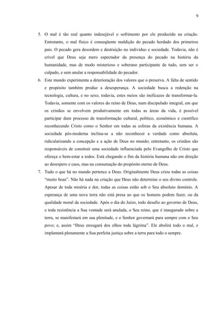 5. O mal é tão real quanto indesejável o sofrimento por ele produzido na criação.
Entretanto, o mal físico é conseqüente maldição do pecado herdado dos primeiros
pais. O pecado gera desordem e destruição no indivíduo e sociedade. Todavia, não é
crível que Deus seja mero espectador da presença do pecado na história da
humanidade, mas de modo misterioso e soberano participante de tudo, sem ser o
culpado, e sem anular a responsabilidade do pecador.
6. Este mundo experimenta a deterioração dos valores que o preserva. A falta de sentido
e propósito também produz a desesperança. A sociedade busca a redenção na
tecnologia, cultura, e no sexo, todavia, estes meios são ineficazes de transformar-la.
Todavia, somente com os valores do reino de Deus, num discipulado integral, em que
os cristãos se envolvem produtivamente em todas as áreas da vida, é possível
participar dum processo de transformação cultural, político, econômico e científico
reconhecendo Cristo como o Senhor em todas as esferas da existência humana. A
sociedade pós-moderna inclina-se a não reconhecer a verdade como absoluta,
ridicularizando a concepção e a ação de Deus no mundo; entretanto, os cristãos são
responsáveis de construir uma sociedade influenciada pelo Evangelho de Cristo que
ofereça o bem-estar a todos. Está chegando o fim da história humana não em direção
ao desespero e caos, mas na consumação do propósito eterno de Deus.
7. Tudo o que há no mundo pertence a Deus. Originalmente Deus criou todas as coisas
“muito boas”. Não há nada na criação que Deus não determine o seu divino controle.
Apesar de toda miséria e dor, todas as coisas estão sob o Seu absoluto domínio. A
esperança de uma nova terra não está presa ao que os homens podem fazer, ou da
qualidade moral da sociedade. Após o dia do Juízo, todo desafio ao governo de Deus,
e toda resistência a Sua vontade será anulada, o Seu reino, que é inaugurado sobre a
terra, se manifestará em sua plenitude, e o Senhor governará para sempre com o Seu
povo; e, assim “Deus enxugará dos olhos toda lágrima”. Ele abolirá todo o mal, e
implantará plenamente a Sua perfeita justiça sobre a terra para todo o sempre.
9
 