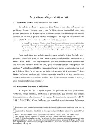 4
As premissas teológicas da ética cristã
4.1. Os atributos de Deus como fundamento para a ética
Os atributos de Deus é o padrão da ética. Todas as suas obras refletem as suas
perfeições. Herman Hoeksema observa que “a ética está em conformidade com certos
padrões, princípios e leis. Ela pressupõe e tacitamente assume que existe um padrão, uma lei
acima de um ser ético, e que este ser ético está obrigado a ser e agir em conformidade com
este padrão.”14
Por isso, podemos concordar com Francisco Alves que
se o que Deus faz como Criador, Juiz e Redentor, e especialmente o seu propósito bem
patente na vida, morte e ressurreição de Jesus Cristo devem constituir as fontes de onde
derivar as normas da nossa conduta, é fácil ver como a dogmática e a ética cristã estão,
pelo menos devem estar, intimamente ligadas, pois, por natureza, são praticamente
idênticas.15
Deus manifesta os seus atributos morais como a santidade, justiça, bondade, amor,
paciência, misericórdia, graça em toda a sua criação oferecendo um claro testemunho de Si
(Rm 1 :20-21). Heber C. de Campos argumenta que “num sentido derivado, podemos dizer
que existe uma santidade moral em Deus, que o faz estabelecer leis santas para as suas
criaturas. A santidade moral de Deus é a causa que faz com que ele seja absolutamente isento
de deficiência ética. As leis que nos são dadas refletem quem ele é moralmente.”16
Louis
Berkhof define esta santidade ética divina como sendo “a perfeição de Deus, em virtude da
qual Ele eternamente quer manter e mantém a Sua excelência moral, aborrece o pecado, e
exige pureza moral em Suas criaturas”.17
4.2. A imagem de Deus como princípio ético
A imagem de Deus é aquele conjunto de qualidades de Deus (conhecimento
verdadeiro, justiça, santidade, imortalidade e personalidade) que, refletidas nos homens,
tornam possíveis os relacionamentos18
e o exercício do domínio sobre a criação (Gn 1:26; Mt
5:48; Cl 3:10; Ef 4:24). Wayne Grudem oferece uma definição mais simples ao declarar que
14
Herman Hoeksema, Reformed Dogmatics (Grandville, Reformed Free Publishing Association, 2004), vol.1, p.
132.
15
Francisco Alves, Dogmática e Ética Cristã in: Antologia Teológica (São Paulo, Editora Novo Século, 2003), p.
438.
16
Heber C. de Campos, O Ser de Deus e seus atributos (São Paulo, Editora Cultura Cristã, 1999), p. 309.
17
Louis Berkhof, Teologia Sistemática (Campinas, Luz Para o Caminho Publicações, 1994), p. 76.
18
Francis A. Schaeffer nos adverte de que “se partirmos da origem impessoal, a moral não existe como moral
propriamente dita; e a solução para a moral, certamente, acaba encontrando-se na asserção de que não há moral
(não importa de que forma sofisticada isso possa ser expresso)”, in: O Deus que se revela (São Paulo, Editora
Cultura Cristã, 2002), p. 60.
10
 