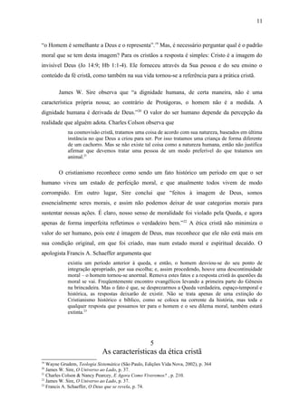 “o Homem é semelhante a Deus e o representa”.19
Mas, é necessário perguntar qual é o padrão
moral que se tem desta imagem? Para os cristãos a resposta é simples: Cristo é a imagem do
invisível Deus (Jo 14:9; Hb 1:1-4). Ele forneceu através da Sua pessoa e do seu ensino o
conteúdo da fé cristã, como também na sua vida tornou-se a referência para a prática cristã.
James W. Sire observa que “a dignidade humana, de certa maneira, não é uma
característica própria nossa; ao contrário de Protágoras, o homem não é a medida. A
dignidade humana é derivada de Deus.”20
O valor do ser humano depende da percepção da
realidade que alguém adota. Charles Colson observa que
na cosmovisão cristã, tratamos uma coisa de acordo com sua natureza, baseados em última
instância no que Deus a criou para ser. Por isso tratamos uma criança de forma diferente
de um cachorro. Mas se não existe tal coisa como a natureza humana, então não justifica
afirmar que devemos tratar uma pessoa de um modo preferível do que tratamos um
animal.21
O cristianismo reconhece como sendo um fato histórico um período em que o ser
humano viveu um estado de perfeição moral, e que atualmente todos vivem de modo
corrompido. Em outro lugar, Sire conclui que “feitos à imagem de Deus, somos
essencialmente seres morais, e assim não podemos deixar de usar categorias morais para
sustentar nossas ações. É claro, nosso senso de moralidade foi violado pela Queda, e agora
apenas de forma imperfeita refletimos o verdadeiro bem.”22
A ética cristã não minimiza o
valor do ser humano, pois este é imagem de Deus, mas reconhece que ele não está mais em
sua condição original, em que foi criado, mas num estado moral e espiritual decaído. O
apologista Francis A. Schaeffer argumenta que
existiu um período anterior à queda, e então, o homem desviou-se do seu ponto de
integração apropriado, por sua escolha; e, assim procedendo, houve uma descontinuidade
moral – o homem tornou-se anormal. Remova estes fatos e a resposta cristã às questões da
moral se vai. Freqüentemente encontro evangélicos levando a primeira parte do Gênesis
na brincadeira. Mas o fato é que, se desprezarmos a Queda verdadeira, espaço-temporal e
histórica, as respostas deixarão de existir. Não se trata apenas de uma extinção do
Cristianismo histórico e bíblico, como se coloca na corrente da história, mas toda e
qualquer resposta que possamos ter para o homem e o seu dilema moral, também estará
extinta.23
5
As características da ética cristã
19
Wayne Grudem, Teologia Sistemática (São Paulo, Edições Vida Nova, 2002), p. 364
20
James W. Sire, O Universo ao Lado, p. 37.
21
Charles Colson & Nancy Pearcey, E Agora Como Viveremos? , p. 210.
22
James W. Sire, O Universo ao Lado, p. 37.
23
Francis A. Schaeffer, O Deus que se revela, p. 74.
11
 