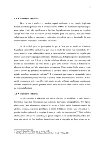 5.1. A ética cristã é revelada
Deus se deu a conhecer e revelou proposicionalmente a sua vontade inspirando
homens escolhidos para este fim. A revelação verbal de Deus é o fundamento epistemológico
para a ética cristã. Não significa que a Escritura Sagrada seja um livro com um completo
código ético com todas as decisões divinas prescritas para cada questão, mas, ela contém
suficientemente todas as premissas e princípios necessários para a formulação de uma
cosmovisão que orientará na estrutura da ética cristã.
A ética cristã parte do pressuposto de que o Deus que se revela nas Escrituras
Sagradas é o único Deus verdadeiro e que, sendo o criador do mundo e da humanidade, deve
ser reconhecido, crido e obedecido como tal, e a sua vontade é expressa nas leis de princípios
morais. Deus revelou-se proposicionalmente à humanidade. Esta pressuposição é fundamental
para a ética cristã, pois é dessa revelação verbal que ela tira os seus conceitos acerca do
mundo, da humanidade e de como definir o que é certo e errado. Francis A. Schaeffer nos
chama a atenção de que “não há padrão no universo que dê um sentido final a palavras como
certo e errado. Se partirmos do impessoal, o universo torna-se totalmente silencioso, em
relação a qualquer uma destas palavras.”24
É precisamente por basear-se na revelação que o
Criador concedeu um padrão ético que se estende a todas as dimensões da realidade. A ética
cristã pronuncia-se sobre questões individuais, sociais, políticas, ecológicas, econômicas,
culturais e espirituais, porque que Deus exerce a sua autoridade sobre todas as áreas e esferas
da existência humana.
4.2. A ética cristã é absoluta
A ética envolve a adoção de um padrão absoluto de autoridade. A ética cristã é
teocêntrica e oposta à ética secular, que na maioria das vezes é antropocêntrica. R.C. Sproul
observa que “para o humanista, o homem é a norma, o último padrão de comportamento. Os
cristãos, contudo, asseveram que Deus é o centro de todas as coisas e que seu caráter é o
padrão absoluto pelo qual as questões de certo e errado são determinadas”.25
Mais enfático
afirma James Orr que “o ideal ético, se quiser assegurar o seu caráter absoluto, indica para
uma base eterna no Ser absoluto. Levando-nos para a concepção de Deus como um ser
24
Francis A. Schaeffer, O Deus que se revela, p. 62.
25
R.C. Sproul, Discípulos Hoje (São Paulo, Editora Cultura Cristã, 1998), p. 221.
12
 