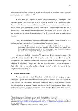 eticamente perfeito, fonte e origem da verdade moral, fonte da lei moral, que como vimos está
comprometida com o cristianismo.”26
A lei de Deus, que é expressa no Antigo e Novo Testamento, é a norma para a vida
moral do cristão. Existem três tipos de lei no Antigo Testamento: civil, cerimonial e moral.
Tanto a lei civil como a cerimonial foram especificamente e intencionalmente limitadas à
antiga Aliança, para estabelecer a teocracia sobre Israel, e foram cumpridas na obra real e
sacerdotal de Cristo. A lei moral expressa em essência a vontade moral de Deus, e não teve a
sua limitação nas cerimônias da antiga Aliança. A lei de Deus revela a sua perfeição para os
homens.
Os Dez Mandamentos é o resumo toda a lei moral de Deus. Temos o resumo da ética
do Reino de Deus exposta nele. A Confissão de Fé de Westminster declara
A lei moral obriga para sempre a todos a prestar-lhe obediência, tanto as pessoas
justificadas como as outras, e isto não somente quanto à matéria nela contida, mas
também pelo respeito à autoridade de Deus, o Criador, que a deu. Cristo, no Evangelho,
não desfaz de modo algum esta obrigação, antes a confirma.27
Um dos usos da lei é o normativo.28
O terceiro uso da Lei é normativo para a vida
cristã. A vontade moral de Deus está revelada na Escritura, e não elimina o uso de
discernimento para interpretar corretamente e aplicar a vontade moral revelada para a vida
cristã e civil. John Murray observa que “visto que Deus não muda, e visto que a obrigação a
Deus não pode ser abrogada, qualquer alteração radical na ética imperativa é algo
simplesmente inconcebível.”29
4.3. A ética cristã é objetiva
Por causa da sua soberania Deus tem o direito de emitir ordenanças, de impor
obrigações e quando necessário intervir na consciência dos homens. Deus nos deu além da
consciência, a Escritura Sagrada para regular e estimular o nosso comportamento. Norman
Geisler conclui que se Deus não existisse “e as únicas leis objetivas do universo fossem as leis
da física e da química, os julgamentos morais seriam absurdos. Não estamos dizendo que os
26
James Orr, Concepción Cristiana de Dios y el Mundo (Terrassa, CLIE, 1992), p. 139.
27
Confissão de Fé de Westminster (São Paulo, Editora Cultura Cristã, 2ªed., 2003), XIX.5.
28
Tradicionalmente na teologia reformada os três usos da lei são: o pedagógico, o civil, e o tertium usus legis é o
normativo, http://www.thirdmill.org/files/portuguese/48135~9_19_01_11-05-10_AM~leigraca.htm, acessado às
11:27hs de 05/10/2006.
29
John Murray, ética bíblica in: O Novo Dicionário da Bíblia, p. 560.
13
 