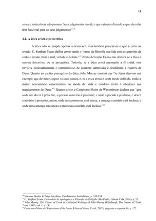 ateus e naturalistas não possam fazer julgamento moral; o que estamos dizendo é que eles não
têm base real para os seus julgamentos”.30
4.4. A ética cristã é prescritiva
A ética não se propõe apenas a descrever, mas também prescrever o que é certo ou
errado. C. Stephen Evans define como sendo o “ramo da filosofia que lida com as questões de
certo e errado, bem e mal, virtude e defeito.”31
Nesta definição Evans não declara se a ética é
apenas descritiva, ou se preceptiva. Todavia, se a ética cristã pressupõe a fé cristã, isto
envolve necessariamente o compromisso de coerente submissão e obediência a Palavra de
Deus. Quanto ao caráter preceptivo da ética, John Murray conclui que “se Jesus deu-nos um
exemplo que devemos seguir os seus passos, e, se a ética cristã é deste modo definida, então a
maior necessidade característica do modo de vida e conduta cristã é obedecer aos
mandamentos de Deus.”32
Quanto a isto o Catecismo Maior de Westminster declara que “que
onde um dever é prescrito, o pecado contrário é proibido; e onde o pecado é proibido, o dever
contrário é prescrito; assim, onde uma promessa está anexa, a ameaça contrária está inclusa; e
onde uma ameaça está anexa a promessa contrária está inclusa.”33
30
Norman Geisler & Peter Bocchino, Fundamentos Inabaláveis, p. 333-334.
31
C. Stephen Evans, Dicionário de Apologética e Filosofia da Religião (São Paulo, Editora Vida, 2004), p. 52.
32
John Murray, The Claims of Truth in: Collected Writings of John Murray (Edinburgh, The Banner of Truth
Trust, 1989), vol. 1, p. 181.
33
Catecismo Maior de Westminster (São Paulo, Editora Cultura Cristã, 2002), pergunta e resposta 99, p. 122.
14
 
