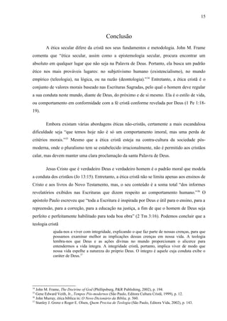 Conclusão
A ética secular difere da cristã nos seus fundamentos e metodologia. John M. Frame
comenta que “ética secular, assim como a epistemologia secular, procura encontrar um
absoluto em qualquer lugar que não seja na Palavra de Deus. Portanto, ela busca um padrão
ético nos mais prováveis lugares: no subjetivismo humano (existencialismo), no mundo
empírico (teleologia), na lógica, ou na razão (deontologia).”34
Entretanto, a ética cristã é o
conjunto de valores morais baseado nas Escrituras Sagradas, pelo qual o homem deve regular
a sua conduta neste mundo, diante de Deus, do próximo e de si mesmo. Ela é o estilo de vida,
ou comportamento em conformidade com a fé cristã conforme revelada por Deus (1 Pe 1:18-
19).
Embora existam várias abordagens éticas não-cristãs, certamente a mais escandalosa
dificuldade seja “que temos hoje não é só um comportamento imoral, mas uma perda de
critérios morais.”35
Mesmo que a ética cristã esteja na contra-cultura da sociedade pós-
moderna, onde o pluralismo tem se estabelecido irracionalmente, não é permitido aos cristãos
calar, mas devem manter uma clara proclamação da santa Palavra de Deus.
Jesus Cristo que é verdadeiro Deus e verdadeiro homem é o padrão moral que modela
a conduta dos cristãos (Jo 13:15). Entretanto, a ética cristã não se limita apenas aos ensinos de
Cristo e aos livros do Novo Testamento, mas, o seu conteúdo é a soma total “dos informes
revelatórios exibidos nas Escrituras que dizem respeito ao comportamento humano.”36
O
apóstolo Paulo escreveu que “toda a Escritura é inspirada por Deus e útil para o ensino, para a
repreensão, para a correção, para a educação na justiça, a fim de que o homem de Deus seja
perfeito e perfeitamente habilitado para toda boa obra” (2 Tm 3:16). Podemos concluir que a
teologia cristã
ajuda-nos a viver com integridade, explicando o que faz parte de nossas crenças, para que
possamos examinar melhor as implicações dessas crenças em nossa vida. A teologia
lembra-nos que Deus e as ações divinas no mundo proporcionam o alicerce para
entendermos a vida íntegra. A integridade cristã, portanto, implica viver de modo que
nossa vida espelhe a natureza do próprio Deus. O íntegro é aquele cuja conduta exibe o
caráter de Deus.37
34
John M. Frame, The Doctrine of God (Phillipsburg, P&R Publishing, 2002), p. 194.
35
Gene Edward Veith, Jr., Tempos Pós-modernos (São Paulo, Editora Cultura Cristã, 1999), p. 12.
36
John Murray, ética bíblica in: O Novo Dicionário da Bíblia, p. 560.
37
Stanley J. Grenz e Roger E. Olsen, Quem Precisa de Teologia (São Paulo, Editora Vida, 2002), p. 143.
15
 