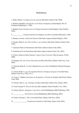 Referências
1. Banks, Robert, A teologia nossa de cada dia (São Paulo, Editora Vida, 2004).
2. Berkhof, Hendrikus, Introduction to the Study of Dogmatics (Grand Rapids, Wm. B.
Eerdmans Publishing Co., 1985).
3. Berkhof, Louis, Introducción a la Teologia Sistemática (Grand Rapids, Libros Desafio,
2002).
4. ____________, Teologia Sistemática (Campinas, Luz Para o Caminho Publicações, 1994).
5. Boettner, Loraine, Catolicismo Romano (São Paulo, Imprensa Batista Regular, 1985).
6. Campos, Heber C. de, O Ser de Deus e seus atributos (São Paulo, Editora Cultura Cristã,
1999).
7. Catecismo Maior de Westminster (São Paulo, Editora Cultura Cristã, 2002).
8. Confissão de Fé de Westminster (São Paulo, Editora Cultura Cristã, 2ªed., 2003).
9. Colson, Charles & Nancy Pearcey, E Agora Como Viveremos? (Rio de Janeiro, CPAD,
2000).
10. Douglas, J.D., ed., O Novo Dicionário da Bíblia (São Paulo, Edições Vida Nova, 2ª.ed.,
2003).
11. Edwards, Brian H., Los Diez Mandamientos para Hoy (Ciudad Real, Editorial Peregrino,
2000).
12. Elwell, Walter A., ed., Enciclopédia Histórico-Teológica da Igreja Cristã (São Paulo,
Edições Vida Nova, 1992), vol. 2.
13. Evans, C. Stephen, Dicionário de Apologética e Filosofia da Religião (São Paulo, Editora
Vida, 2004).
14. Ferreira, Júlio A., ed., Antologia Teológica (São Paulo, Editora Novo Século, 2003).
15. Forell, George W., Ética da Decisão (São Leopoldo, Editora Sinodal, 3ª ed., 1983).
16. Frame, John M., Apologetics to the Glory of God (Phillipsburg, P&R Publishing, 1994).
17. _____________, The Doctrine of God (Phillipsburg, P&R Publishing, 2002).
18. Geisler, Norman L., Ética Cristã (São Paulo, Edições Vida Nova, 2003).
19. ________________, Fundamentos Inabaláveis (São Paulo, Editora Vida, 2003).
16
 