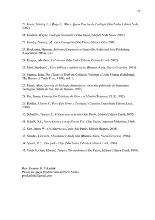 20. Grenz, Stanley J., e Roger E. Olsen, Quem Precisa de Teologia (São Paulo, Editora Vida,
2002).
21. Grudem, Wayne, Teologia Sistemática (São Paulo, Edições Vida Nova, 2002).
22. Gundry, Stanley, ed., Lei e Evangelho (São Paulo, Editora Vida, 2003).
23. Hoeksema, Herman, Reformed Dogmatics (Grandville, Reformed Free Publishing
Association, 2004), vol.1.
24. Kuyper, Abraham, Calvinismo (São Paulo, Editora Cultura Cristã, 2002).
25. Mott, Stephen C., Ética bíblica y cambio social (Buenos Aires, Nueva Creación, 1995).
26. Murray, John, The Claims of Truth in: Collected Writings of John Murray (Edinburgh,
The Banner of Truth Trust, 1989), vol. 1.
27. Myatt, Alan, Apostila de Teologia Sistemática (texto não publicado do Seminário
Teológico Batista do Sul, Rio de Janeiro, 1999).
28. Orr, James, Concepción Cristiana de Dios y el Mundo (Terrassa, CLIE, 1992).
29. Roldán, Alberto F., Para Que Serve a Teologia? (Curitiba, Descoberta Editora Ltda.,
2000).
30. Schaeffer, Francis A., O Deus que se revela (São Paulo, Editora Cultura Cristã, 2002).
31. Schaff, D.S., Nossa Crença e a de Nossos Pais (São Paulo, Imprensa Metodista, 1964).
32. Sire, James W., O Universo ao Lado (São Paulo, Editora Hagnos, 2004).
33. Smedes, Lewis B., Moralidad y Nada Más (Buenos Aires, Nueva Creación, 1996).
34. Sproul, R.C., Discípulos Hoje (São Paulo, Editura Cultura Cristã, 1998).
35. Veith Jr, Gene Edward, Tempos Pós-modernos (São Paulo, Editora Cultura Cristã, 1999).
Rev. Ewerton B. Tokashiki
Pastor da Igreja Presbiteriana de Porto Velho
prtokashiki@gmail.com
17
 