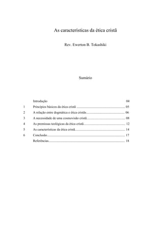 As características da ética cristã
Rev. Ewerton B. Tokashiki
Sumário
Introdução 04
1 Princípios básicos da ética cristã ........................................................... 05
2 A relação entre dogmática e ética cristãs............................................... 06
3 A necessidade de uma cosmovisão cristã............................................... 08
4 As premissas teológicas da ética cristã................................................... 12
5 As características da ética cristã............................................................. 14
6 Conclusão............................................................................................... 17
Referências............................................................................................. 18
 