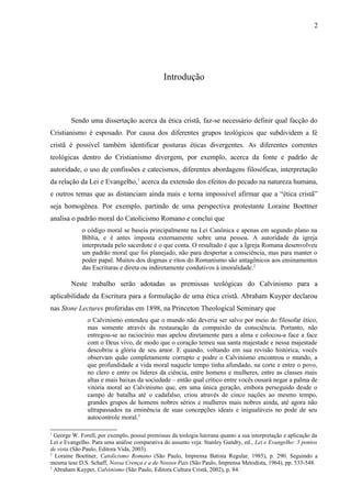 Introdução
Sendo uma dissertação acerca da ética cristã, faz-se necessário definir qual facção do
Cristianismo é esposado. Por causa dos diferentes grupos teológicos que subdividem a fé
cristã é possível também identificar posturas éticas divergentes. As diferentes correntes
teológicas dentro do Cristianismo divergem, por exemplo, acerca da fonte e padrão de
autoridade, o uso de confissões e catecismos, diferentes abordagens filosóficas, interpretação
da relação da Lei e Evangelho,1
acerca da extensão dos efeitos do pecado na natureza humana,
e outros temas que as distanciam ainda mais e torna impossível afirmar que a “ética cristã”
seja homogênea. Por exemplo, partindo de uma perspectiva protestante Loraine Boettner
analisa o padrão moral do Catolicismo Romano e conclui que
o código moral se baseia principalmente na Lei Canônica e apenas em segundo plano na
Bíblia, e é antes imposta externamente sobre uma pessoa. A autoridade da igreja
interpretada pelo sacerdote é o que conta. O resultado é que a Igreja Romana desenvolveu
um padrão moral que foi planejado, não para despertar a consciência, mas para manter o
poder papal. Muitos dos dogmas e ritos do Romanismo são antagônicos aos ensinamentos
das Escrituras e direta ou indiretamente condutivos à imoralidade.2
Neste trabalho serão adotadas as premissas teológicas do Calvinismo para a
aplicabilidade da Escritura para a formulação de uma ética cristã. Abraham Kuyper declarou
nas Stone Lectures proferidas em 1898, na Princeton Theological Seminary que
o Calvinismo entendeu que o mundo não deveria ser salvo por meio do filosofar ético,
mas somente através da restauração da compaixão da consciência. Portanto, não
entregou-se ao raciocínio mas apelou diretamente para a alma e colocou-a face a face
com o Deus vivo, de modo que o coração temeu sua santa majestade e nessa majestade
descobriu a glória de seu amor. E quando, voltando em sua revisão histórica, vocês
observam quão completamente corrupto e podre o Calvinismo encontrou o mundo, a
que profundidade a vida moral naquele tempo tinha afundado, na corte e entre o povo,
no clero e entre os líderes da ciência, entre homens e mulheres, entre as classes mais
altas e mais baixas da sociedade – então qual crítico entre vocês ousará negar a palma de
vitória moral ao Calvinismo que, em uma única geração, embora perseguido desde o
campo de batalha até o cadafalso, criou através de cinco nações ao mesmo tempo,
grandes grupos de homens nobres sérios e mulheres mais nobres ainda, até agora não
ultrapassados na eminência de suas concepções ideais e inigualáveis no pode de seu
autocontrole moral.3
1
George W. Forell, por exemplo, possuí premissas da teologia luterana quanto a sua interpretação e aplicação da
Lei e Evangelho. Para uma análise comparativa do assunto veja: Stanley Gundry, ed., Lei e Evangelho: 5 pontos
de vista (São Paulo, Editora Vida, 2003).
2
Loraine Boettner, Catolicismo Romano (São Paulo, Imprensa Batista Regular, 1985), p. 290. Seguindo a
mesma tese D.S. Schaff, Nossa Crença e a de Nossos Pais (São Paulo, Imprensa Metodista, 1964), pp. 533-548.
3
Abraham Kuyper, Calvinismo (São Paulo, Editora Cultura Cristã, 2002), p. 84.
2
 