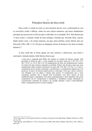 1
Princípios básicos da ética cristã
Ética cristã é o estudo de como os seres humanos devem viver, conformando-se com
as convicções cristãs e bíblicas, sendo ela uma ciência normativa, que busca fundamentos
principais que prescrevem os deveres para o indivíduo, ou a sociedade. M.A. Inch declara que
“a ética cristã é o formato cristão da ética teológica. Entende que ‘havendo Deus, outrora,
falado muitas vezes, e de muitas maneiras, aos pais, pelos profetas, nestes últimos dias nos
falou pelo Filho’ (Hb 1:1-2). Ela pesa as obrigações morais do homem à luz desta revelação
distintiva.”4
A ética cristã não se limita apenas aos atos externos e observáveis, mas incluí a
motivação e intenção interna. John Murray observa que
a ética que é requerida pela Bíblia diz respeito ao coração do homem, porque ‘dele
procedem as fontes da vida’ e ‘como imagina em sua alma, assim ele é’ (Pv 4:23; 23:7;
Mc 7:18-21; Lc 16:15; Hb 4:12). Os mandamentos de Deus são freqüentemente vasados
em termos da ação externas requerida ou proibida. Porém, não devemos supor que esses
mandamentos dizem respeito meramente às ações (Mt 5:28; Rm 13:9-10). [...] o amor é
cumprimento da lei, porque constrange o assentimento e o cumprimento daquilo que a lei
prescreve. O amor é ao mesmo tempo emotivo e motivador. Visto que o amor é emotivo,
cria afinidade com um objeto e afeição pelo mesmo. O cumprimento que o amor
constrange, portanto, não é forçado nem involuntário, mas antes, trata-se de uma
obediência alegre e espontânea. Fora desse constrangimento e amor impelidor, não existe
cumprimento da lei. Cumprimento é obediência, e obediência sempre subentende no
consentimento voluntário do coração e da vontade. Quando o amor é todo-infiltrador,
então o cumprimento da lei se torna completo.5
4
M.A. Inch, ética in: Enciclopédia Histórico-Teológica da Igreja Cristã (São Paulo, Edições Vida Nova, 1992),
vol. 2, p. 86.
5
John Murray, ética bíblica in: O Novo Dicionário da Bíblia (São Paulo, Edições Vida Nova, 2ªed., 2003), p.
559 e 561.
3
 