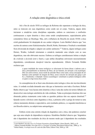 2
A relação entre dogmática e ética cristã
Até o fim do século XVII os teólogos da Reforma não separaram a teologia da ética,
antes as tratavam em suas dogmáticas como sendo um só corpo. Todavia, alguns deles
iniciaram a estudá-las como disciplinas separadas, embora os catecismos e confissões
continuassem a expor doutrina e ética como sendo complementares, especialmente pelos
comentários feitos ao Decálogo. Mas, sob a influência da filosofia do século XVIII a ética
cristã gradualmente foi despojada de seu caráter religioso. Louis Berkhof observa que “nos
escritos de autores como Scheleiermacher, Ritschl, Rothe, Herrmann e Troeltsch a moralidade
ficou divorciada da religião e adquire um caráter autônomo.”6
Todavia, alguns teólogos como
Dorner, Wuttke, Luthardt retornaram a estuda-la mantendo uma relação com as suas
dogmáticas, mas não obtiveram sucesso. Embora os teólogos considerassem íntima a relação
da credenda e facienda (crer e fazer), e que ambas disciplinas estivessem necessariamente
dependentes, consideraram desejável trata-las separadamente. Alberto Fernando Roldán
esclarece que
a quase totalidade dos temas teológicos se relacionam de forma direta e indireta com a
ética, principalmente as doutrinas de Deus, do ser humano, da salvação e da escatologia.
Dito em outros termos, nosso modo de entender Deus como santo, nossa concepção do ser
humano como portador da imagem de Deus, nosso conceito da salvação por graça e por
fé, e, finalmente, o chamado ‘motivo escatológico’ constituem os pilares teológicos sobre
os quais se erige nossa ética cristã.7
As conseqüências de se fazer uma dicotomia entre teologia e ética são inevitavelmente
ruins. A verdade revelada demanda uma vida que se harmonize com toda a Escritura. Robert
Banks observa que “essa lacuna entre doutrina e ética é uma das razões de termos falhado em
desenvolver uma teologia satisfatória da vida cotidiana. Todas as principais doutrinas têm sua
dimensão prática exatamente como todas as questões práticas têm seu aspecto doutrinal.”8
Quando ocorre o divórcio entre dogmática e ética, a primeira sofre o perigo de tornar-se uma
ciência meramente abstrata e especulativa, sem resultados práticos, e a segunda transforma-se
em filosofia relativa, ou subjetivismo antropológico.
Embora exista uma estreita relação da dogmática com a ética, não podemos concluir
que seja uma relação de dependência recíproca. Hendrikus Berkhof observa que “dogmática
não é dependente dos resultados da ética do mesmo modo que é dependente dos resultados
6
Louis Berkhof, Introducción a la Teologia Sistemática (Grand Rapids, Libros Desafio, 2002), p. 45.
7
Alberto Fernando Roldán, Para Que Serve a Teologia? (Curitiba, Descoberta Editora Ltda., 2000), p. 76.
8
Robert Banks, A teologia nossa de cada dia (São Paulo, Editora Vida, 2004), p. 180.
4
 