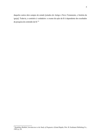 daqueles outros dois campos de estudo [estudos do Antigo e Novo Testamento, e história da
igreja]. Todavia, o contrário é verdadeiro: o exame da ação da fé é dependente dos resultados
da pesquisa do conteúdo da fé.”9
9
Hendrikus Berkhof, Introduction to the Study of Dogmatics (Grand Rapids, Wm. B. Eerdmans Publishing Co.,
1985), p. 50.
5
 