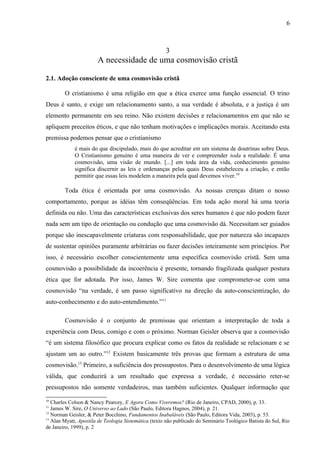 3
A necessidade de uma cosmovisão cristã
2.1. Adoção consciente de uma cosmovisão cristã
O cristianismo é uma religião em que a ética exerce uma função essencial. O trino
Deus é santo, e exige um relacionamento santo, a sua verdade é absoluta, e a justiça é um
elemento permanente em seu reino. Não existem decisões e relacionamentos em que não se
apliquem preceitos éticos, e que não tenham motivações e implicações morais. Aceitando esta
premissa podemos pensar que o cristianismo
é mais do que discipulado, mais do que acreditar em um sistema de doutrinas sobre Deus.
O Cristianismo genuíno é uma maneira de ver e compreender toda a realidade. É uma
cosmovisão, uma visão de mundo. [...] em toda área da vida, conhecimento genuíno
significa discernir as leis e ordenanças pelas quais Deus estabeleceu a criação, e então
permitir que essas leis modelem a maneira pela qual devemos viver.10
Toda ética é orientada por uma cosmovisão. As nossas crenças ditam o nosso
comportamento, porque as idéias têm conseqüências. Em toda ação moral há uma teoria
definida ou não. Uma das características exclusivas dos seres humanos é que não podem fazer
nada sem um tipo de orientação ou condução que uma cosmovisão dá. Necessitam ser guiados
porque são inescapavelmente criaturas com responsabilidade, que por natureza são incapazes
de sustentar opiniões puramente arbitrárias ou fazer decisões inteiramente sem princípios. Por
isso, é necessário escolher conscientemente uma específica cosmovisão cristã. Sem uma
cosmovisão a possibilidade da incoerência é presente, tornando fragilizada qualquer postura
ética que for adotada. Por isso, James W. Sire comenta que comprometer-se com uma
cosmovisão “na verdade, é um passo significativo na direção da auto-conscientização, do
auto-conhecimento e do auto-entendimento.”11
Cosmovisão é o conjunto de premissas que orientam a interpretação de toda a
experiência com Deus, comigo e com o próximo. Norman Geisler observa que a cosmovisão
“é um sistema filosófico que procura explicar como os fatos da realidade se relacionam e se
ajustam um ao outro.”12
Existem basicamente três provas que formam a estrutura de uma
cosmovisão.13
Primeiro, a suficiência dos pressupostos. Para o desenvolvimento de uma lógica
válida, que conduzirá a um resultado que expressa a verdade, é necessário reter-se
pressupostos não somente verdadeiros, mas também suficientes. Qualquer informação que
10
Charles Colson & Nancy Pearcey, E Agora Como Viveremos? (Rio de Janeiro, CPAD, 2000), p. 33.
11
James W. Sire, O Universo ao Lado (São Paulo, Editora Hagnos, 2004), p. 21.
12
Norman Geisler, & Peter Bocchino, Fundamentos Inabaláveis (São Paulo, Editora Vida, 2003), p. 53.
13
Alan Myatt, Apostila de Teologia Sistemática (texto não publicado do Seminário Teológico Batista do Sul, Rio
de Janeiro, 1999), p. 2
6
 