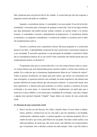 falte, propiciará para um possível desvio da verdade. A cosmovisão que não tem respostas a
perguntas cruciais não pode ser verdadeira.
Segundo, a consistência interna. A contradição é um caos mental. O uso da lei da não-
contradição é necessário para a formação de qualquer cosmovisão. Esta lei da lógica declara
que duas declarações não podem possuir sentido contrário, ao mesmo tempo e no mesmo
contexto. A contradição é inerente e absurdamente incompreensível. A consistência elimina
os elementos e as categorias contraditórias. A essência da verdade é a coerência, pois os fatos
são complementares entre si.
Terceiro, a coerência com a experiência externa. Devemos perguntar se a cosmovisão
ajusta-se aos fatos. A aplicabilidade existencial de uma cosmovisão é crucial para comprovar
a sua veracidade. É necessário questionar se esta percepção da realidade é construtiva? Quais
são as conseqüências práticas de se crer assim? Estas conclusões não abrirão portas para um
comportamento bizarro, ou destrutivo?
É importante notar que as cosmovisões têm a ver com crenças básicas sobre as coisas.
As crenças básicas que uma determinada pessoa sustenta, tendem a formar uma estrutura ou
padrão. Eis a razão por que os humanistas freqüentemente falam de um "sistema de valores".
Todas as pessoas reconhecem, em algum grau pelo menos, que devem ser consistentes em
suas concepções, se quiserem tomá-las com seriedade; de modo responsável, não adotam uma
posição arbitrária de crenças básicas que não possuam coerência. A cosmovisão forma, num
grau significativo, a maneira pela qual avaliamos os eventos, assuntos e estruturas de nossa
civilização e da nossa época. A cosmovisão bíblica é simplesmente um apelo para que o
crente leve a sério a Bíblia e o seu ensino para a totalidade da civilização, e que não a relegue
a alguma área opcional chamada "religião". Segue abaixo um resumo de uma cosmovisão
cristã:
2.2. Resumo de uma cosmovisão cristã
1. Deus é um Ser em três Pessoas: Pai, Filho e Espírito Santo. O nosso Deus é infinito,
eterno, perfeito e imutável em seu ser. Em tudo o que faz manifesta a sua bondade,
conhecimento, sabedoria, poder, e a justiça segundo o seu soberano propósito. Ele é o
criador de tudo o que existe, pela Palavra do seu poder. Em tudo e todos realiza a sua
sábia providência, de modo que, não existe acaso, nem fatalismo nos acontecimentos
que vivenciamos, mas o absoluto controle em cada situação. Tudo o que Ele realiza é
7
 