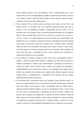 reflexo daquilo que Ele é em suas perfeições. Todo o relacionamento que as suas
criaturas têm com Ele é de dependência, gratidão e compromisso por tudo o que Ele é
e faz. Sendo o criador e senhor de toda a criação, ele tem o direito e poder de exigir e
estabelecer normas para toda conduta moral.
2. Deus é pessoal. Ele se revelou através da criação, dos eventos, do seu Filho e da
Palavra escrita. A sua Palavra Ele a fez registra-la progressivamente para que se
tornasse o livro de mediação, revelação e interpretação das suas obras e do seu
propósito com a raça humana. Deus se comunica proposicionalmente na sua inspirada
Palavra. Nesta revelação Deus usou fez uma comunicação adequada para expressar a
absoluta verdade. A revelação progressiva cessou, de modo que o cânon bíblico está
fechado. Por isso, os cristãos se submetem somente à autoridade da Escritura Sagrada
como sendo a única fonte e regra de fé e prática. Ela é a inerrante, clara e suficiente
Palavra de Deus. Em sua Palavra, Ele explica como surgiu o universo, quem somos,
como Ele requer que vivamos de modo aceitável na sua presença, qual o propósito da
nossa vida, bem como a finalidade de toda a nossa existência que é glorificá-lo e
desfrutar dos benefícios da sua comunhão.
3. O ser humano foi criado à imagem de Deus. Deus criou a humanidade: homem e
mulher; e, ambos de igual modo refletem os atributos que Deus lhes comunicou e,
também representam o Senhor como administradores responsáveis de preservar e
usufruir da criação. Tanto o homem como a mulher, são co-iguais em capacidade e
responsabilidades; mas o homem deve exercer a sua autoridade como cabeça sobre a
mulher, sem opressão, nem omissão, pois, embora tendo diferentes papéis, exercem
funções mútuas e complementares. A dignidade do ser humano está nas virtudes
produzidas pelo Espírito de Deus nele.
4. O ser humano não é moralmente neutro, mas inclinado a tomar decisões morais. As
pessoas, no estado natural em que se encontram são movidas intuitivamente, acima de
tudo, pela cobiça e pelo egoísmo. Toda a humanidade está num estado moral e
espiritual decaído, diferente daquele em que foi originalmente criada. A ética cristã
leva em conta, na sistematização e sintetização dos deveres morais e práticos das
pessoas, que as mesmas são incapazes por si mesmas de aceitar a perfeita vontade de
Deus, expressa na Escritura Sagrada, e muito menos de obedecê-la. Apesar da família
ser afetada pela corrupção do pecado, ela é o projeto de Deus e, através do lar, Ele
restaura e desenvolve a personalidade caída daqueles que se submetem a sua vontade.
8
 
