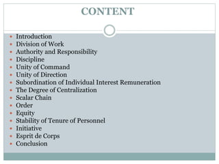 CONTENT
 Introduction
 Division of Work
 Authority and Responsibility
 Discipline
 Unity of Command
 Unity of Direction
 Subordination of Individual Interest Remuneration
 The Degree of Centralization
 Scalar Chain
 Order
 Equity
 Stability of Tenure of Personnel
 Initiative
 Esprit de Corps
 Conclusion
 