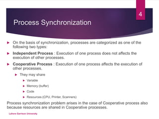 Process Synchronization
 On the basis of synchronization, processes are categorized as one of the
following two types:
 Independent Process : Execution of one process does not affects the
execution of other processes.
 Cooperative Process : Execution of one process affects the execution of
other processes.
 They may share
 Variable
 Memory (buffer)
 Code
 Resources (CPU, Printer, Scanners)
Process synchronization problem arises in the case of Cooperative process also
because resources are shared in Cooperative processes.
4
Lahore Garrison University
 
