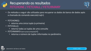 FACOM | UFMS
Laboratório de Banco de Dados 16
Recuperando os resultados
FETCHONE / FETCHALL / FETCHMANY
• Os métodos a seguir são utilizados para recuperar os dados do banco de dados após
a chamada do comando execute(<sql>)
• FETCHONE():
• retorna uma única tupla (a primeira)
• FETCHALL():
• retorna todas as tuplas de uma consulta
• FETCHMANY(<size=cursor.arraysize]>):
• retorna o número de tuplas informadas no parâmetro.
 