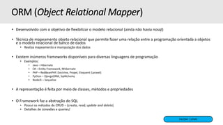 FACOM | UFMS
ORM (Object Relational Mapper)
• Desenvolvido com o objetivo de flexibilizar o modelo relacional (ainda não havia nosql)
• Técnica de mapeamento objeto relacional que permite fazer uma relação entre a programação orientada a objetos
e o modelo relacional de banco de dados
• Realiza mapeamento e manipulação dos dados
• Existem inúmeros frameworks disponíveis para diversas linguagens de programação
• Exemplos:
• Java – Hibernate
• C# – Entity Framework, Nhibernate
• PHP – RedBeanPHP, Doctrine, Propel, Eloquent (Laravel)
• Python – DjangoORM, SqlAlchemy
• NodeJS – Sequelize
• A representação é feita por meio de classes, métodos e propriedades
• O Framework faz a abstração do SQL
• Possui os métodos de CRUD – (create, read, update and delete)
• Detalhes de conexões e queries/
 