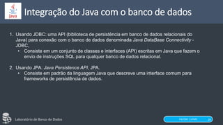 FACOM | UFMS
Laboratório de Banco de Dados
Integração do Java com o banco de dados
28
1. Usando JDBC: uma API (biblioteca de persistência em banco de dados relacionais do
Java) para conexão com o banco de dados denominada Java DataBase Connectivity -
JDBC,
• Consiste em um conjunto de classes e interfaces (API) escritas em Java que fazem o
envio de instruções SQL para qualquer banco de dados relacional.
2. Usando JPA: Java Persistence API, JPA.
• Consiste em padrão da linguagem Java que descreve uma interface comum para
frameworks de persistência de dados.
 