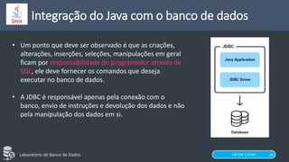 FACOM | UFMS
Laboratório de Banco de Dados
Integração do Java com o banco de dados
29
• Um ponto que deve ser observado é que as criações,
alterações, inserções, seleções, manipulações em geral
ficam por responsabilidade do programador através de
SQL, ele deve fornecer os comandos que deseja
executar no banco de dados.
• A JDBC é responsável apenas pela conexão com o
banco, envio de instruções e devolução dos dados e não
pela manipulação dos dados em si.
 