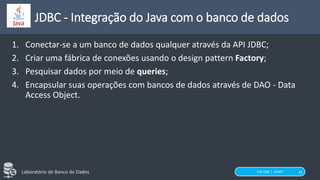 FACOM | UFMS
Laboratório de Banco de Dados 31
JDBC - Integração do Java com o banco de dados
1. Conectar-se a um banco de dados qualquer através da API JDBC;
2. Criar uma fábrica de conexões usando o design pattern Factory;
3. Pesquisar dados por meio de queries;
4. Encapsular suas operações com bancos de dados através de DAO - Data
Access Object.
 