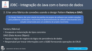FACOM | UFMS
Laboratório de Banco de Dados 34
JDBC - Integração do Java com o banco de dados
2. Criar uma fábrica de conexões usando o design Pattern Factory e DAO;
Factory (fábrica)
• Encapsula a instanciação de tipos concretos
DAO (Data Access Object)
• Separa a lógica de negócio da lógica de persistência de dados
• Responsável por trocar informações com o SGBD fornecendo operações de CRUD
Os Design Patterns são uma coleção de padrões de projeto de software que contém soluções
para problemas conhecidos e recorrentes no desenvolvimento de software descrevendo uma
solução comprovada para um problema de projeto recorrente.
 