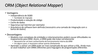 FACOM | UFMS
ORM (Object Relational Mapper)
• Vantagens
• Independência de SGBD
• Facilidade de migração
• Produtividade e redução de código
• Cache de dados
• Segurança (sql injection por exemplo)
• Arquitetura de software bem definida (necessário uma camada de integração com o
banco de dados)
• Desvantagens
• Modelos mais complexos de entidades e relacionamentos podem causar dificuldades no
mapeamento para ORM. Assim, o ORM pode não tratar corretamente
• Necessário ter um bom conhecimento do funcionamento interno do ORM
• Em alguns casos, é necessário utilizar queries diretamente
• Aprender a utilizar um ORM pode ser mais complicado do que utilizar o SQL. Ainda mais
se você trabalhar com ORMs diferentes para linguagens de programações diferentes
 