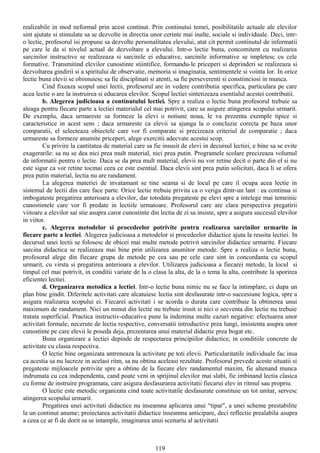 realizabile in mod neformal prin acest continut. Prin continutui temei, posibilitatile actuale ale elevilor
sint ajutate si stimulate sa se dezvolte in directia unor cerinte mai inalte, sociale si individuale. Deci, intr-
o lectie, profesorul isi propune sa dezvolte personalitatea elevului, atat cit permit continutul de informatii
pe care le da si nivelul actual de dezvoltare a elevului. Intr-o lectie buna, concomitent cu realizarea
sarcinilor instructive se realizeaza si sarcinile ei educative, sarcinile informative se impletesc cu cele
formative. Transmitind elevilor cunostinte stiintifice, formandu-le priceperi si deprinderi se realizeaza si
dezvoltarea gindirii si a spiritului de observatie, memoria si imaginatia, sentimentele si vointa lor. In orice
lectie buna elevii se obisnuiesc sa fie disciplinati si atenti, sa fie perseverenti si constiinciosi in munca.
Cind fixeaza scopul unei lectii, profesorul are in vedere contributia specifica, particulara pe care
acea lectie o are la instruirea si educarea elevilor. Scopul lectiei sintetizeaza esentialul acestei contributii.
b. Alegerea judicioasa a continutului lectiei. Spre a realiza o lectie buna profesorul trebuie sa
aleaga pentru fiecare parte a lectiei materialul cel mai potrivit, care sa asigure atingerea scopului urmarit.
De exemplu, daca urmareste sa formeze la elevi o notiune noua, le va prezenta exemple tipice si
caracteristice in acest sens ; daca urmareste ca elevii sa ajunga la o concluzie corecta pe baza unor
comparatii, el selecteaza obiectele care vor fi comparate si precizeaza criteriul de comparatie ; daca
urmareste sa formeze anumite priceperi, alege exercitii adecvate acestui scop.
Cu privire la cantitatea de material care sa fie insusit de elevi in decursul lectiei, e bine sa se evite
exagerarile: sa nu se dea nici prea mult material, nici prea putin. Programele scolare precizeaza volumul
de informatii pentru o lectie. Daca se da prea mult material, elevii nu vor retine decit o parte din el si nu
este sigur ca vor retine tocmai ceea ce este esential. Daca elevii sint prea putin solicitati, daca li se ofera
prea putin material, lectia nu are randament.
La alegerea materiei de invatamant se tine seama si de locul pe care il ocupa acea lectie in
sistemul de lectii din care face parte. Orice lectie trebuie privita ca o veriga dintr-un lant : ea continua si
imbogateste pregatirea anterioara a elevilor, dar totodata pregateste pe elevi spre a intelege mai temeinic
cunostintele care vor fi predate in lectiile urmatoare. Profesorul care are clara perspectiva pregatirii
viitoare a elevilor sai stie asupra caror cunostinte din lectia de zi sa insiste, spre a asigura succesul elevilor
in viitor.
c. Alegerea metodelor si procedeelor potrivite pentru realizarea sarcinilor urmarite in
fiecare parte a lectiei. Alegerea judicioasa a metodelor si procedeelor didactice ajuta la reusita lectiei. In
decursul unei lectii se folosesc de obicei mai multe metode potrivit sarcinilor didactice urmarite. Fiecare
sarcina didactica se realizeaza mai bine prin utilizarea anumitor metode. Spre a realiza o lectie buna,
profesorul alege din fiecare grupa de metode pe cea sau pe cele care sint in concordanta cu scopul
urmarit, cu virsta si pregatirea anterioara a elevilor. Utilizarea judicioasa a fiecarei metode, la locul si
timpul cel mai potrivit, in conditii variate de la o clasa la alta, de la o tema la alta, contribute la sporirea
eficientei lectiei.
d. Organizarea metodica a lectiei. Intr-o lectie buna nimic nu se face la intimplare, ci dupa un
plan bine gindit. Diferitele activitati care alcatuiesc lectia sint desfasurate intr-o succesiune logica, spre a
asigura realizarea scopului ei. Fiecarei activitati i se acorda o durata care contribuie la obtinerea unui
maximum de randament. Nici un minut din lectie nu trebuie irosit si nici o secventa din lectie nu trebuie
tratata superficial. Practica instructiv-educativa pune la indemina multe cazuri negative: efectuarea unor
activitati formale, necerute de lectia respective, conversatii introductive prea lungi, insistenta asupra unor
cunostinte pe care elevii le poseda deja, prezentarea unui material didactic prea bogat etc.
Buna organizare a lectiei depinde de respectarea principiilor didactice, in conditiile concrete de
activitate cu clasia respectiva.
O lectie bine organizata antreneaza la activitate pe toti elevii. Particularitatile individuale fac insa
ca acestia sa nu lucreze in acelasi ritm, sa nu obtina aceleasi rezultate. Profesorul prevede aceste situatii si
pregateste mijloacele potrivite spre a obtine de la fiecare elev randamentul maxim, fie altenand munca
indrumata cu cea independenta, cand poate veni in sprijinul elevilor mai slabi, fie imbinand lectia clasica
cu forme de instruire programata, care asigura desfasurarea activitatii fiecarui elev in ritmul sau propriu.
O lectie este metodic organizata cind toate activitatile desfasurate constituie un tot unitar, servesc
atingerea scopului urmarit.
Pregatirea unei activitati didactice nu inseamna aplicarea unui “tipar", a unei scheme prestabilite
la un continut anume; proiectarea activitatii didactice inseamna anticipare, deci reflectie prealabila asupra
a ceea ce ar fi de dorit sa se intample, imaginarea unui scenariu al activitatii
119
 