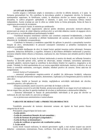 AVANTAJE SI LIMITE
Lectiile asigura o informare ampla si sistematica a elevilor in diferite domenii, si ii ajuta la
formarea personalitatii lor. Ele contribuie la dezvoltarea gindirii si imaginatiei elevilor, la formarea
sentimentelor superioare, la fortificarea vointei, la obisnuirea elevilor cu munca organizata si cu
disciplina, le cultiva progrestiv aptitudinile si talentele, ii ajuta sa-si insuseasca tehnica muncii
independente. Aceste avantaje pe care le ofera au validat lectia ca forma principala, forma de baza in
organizarea procesului de invatamint.
Dintre avantajele lecţiei, le amintim pe următoarele:
- Asigură un cadru organizatoric adecvat pentru derularea procesulai instructiv-educativ,
promovează un sistem de relaţii didactice profesor-elevi şi activităţi didactice menite să angajeze elevii,
să îi activizeze şi sa îmbunătăţească performanţele învăţării.
- Facilitează însuşirea sistematică valorilor care constituie conţinutul învăţământului, a bazelor
ştiinţelor, a sistemului de cunoştinţe şi abilitati fundamentale ale acestora, prin intermediul studierii
obiectelor de învăţământ corespunzătoare.
- Contribuie la formarea şi modelarea capacităţii de aplicare in practică a cunoştinţelor teoretice
însuşite de elevi, introducându-i în procesul cunoaşterii sistematice şi ştiinţifice (nemijlocite sau
mijlocite) a realităţii.
- Activităţile desfăşurate de elevi în timpul lecţiei sprijină insusirea noilor informaţii, formarea
noţiunilor, deducerea definiţiilor, a regulilor, formarea şi dezvoltarea abilităţilor intelectuale şi practice,
sesizarea relaţiilor dintre obiecte şi fenomene, explicarea lor, deci formarea unei atitudini pozitive faţă de
învăţare.
- Angajarea elevilor în lecţie, în eforturi intelectuale şi motrice de durată, are influenţe formative
benefice: le dezvoltă spiritul critic, spiritul de observaţie, atenţia voluntară, curiozitatea epistemică,
operaţiile gândirii, memoria logică şi contribuie la dezvoltarea forţelor lor cognitive, imaginative şi de
creaţie. Totodată, le oferă oportunitatea de a-şi exersa capacităţile intelectuale, motrice şi afective, de a-şi
forma şi consolida sentimente, convingeri, atitudini, trăsături pozitive de caracter, forme adecvate de
comportament.
Limitele lectiei ar fi urmatoarele:
- caracterul preponderent magistro-centrist al predării (în defavoarea învăţării), reducerea
activităţii la mesajul profesorului (expunere, demonstrare, explicaţie) şi la înregistrarea pasivă a noului de
către elevi
- adesea, lecţiile se bazează pe intuiţie, neglijându-se activităţile individuale ale elevilor,
exerciţiile practice, cele aplicative etc.
- dirijarea accentuată, uneori excesivă a activităţii de învăţare a elevilor
- recurgerea excesivă la activităţi frontale, promovarea predării la un singur nivel (cel mijlociu) şi
într-un singur ritm, pot duce la apariţia tendinţei de nivelare şi uniformizare a demersurilor didactice
- instruirea diferenţiată in funcţie de particularităţile individuale şi de grup ale elevilor se
realizează, de cele mai multe ori, anevoios şi stângaci
- nu se promoveaza autoinstruirea si autoevaluarea
VARIANTE DE REDACTARE A PROIECTELOR DIDACTICE
Variabilele procesului de instruire determină variante ale tipului de bază pentru fiecare
categorie/tip de lectie.
Principalele categorii/tipuri de lectie sunt :
- Lecţia mixtă ;
- Lecţia de comunicare/însuşire de noi cunoştinţe ;
- Lectia de formare de priceperi şi deprinderi ;
- Lectia de fixare şi sistematizare ;
- Lecţia de verificare şi apreciere ale rezultatelor şcolare.
1. Lecţia mixtă
Lectia mixtă vizează realizarea, în măsură aproximativ egală, a mai multor scopuri sau sarcini
didactice : comunicare, sistematizare, fixare, verificare. Este tipul de lectie cel mai frecvent întâlnit în
120
 