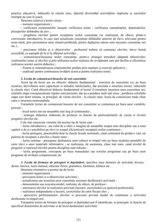 practica educativă, îndeosebi la clasele mici, datorită diversităţii activităţilor implicate şi sarcinilor
multiple pe care le joacă.
Structura relativă a lectiei mixte :
- moment organizatoric ;
- verificarea conţinuturilor insuşite verificarea temei ; verificarea cunoştinţelor, deprinderilor,
priceperilor dobândite de elev ;
- pregătirea elevilor pentru receptarea noilor cunoştinţe (se realizează, de obicei, printr-o
conversatie introductivă, în care sunt actualizate cunoştinţe dobândite anterior de elevi, relevante pentru
noua temă, prin prezentarea unor situatii-problemă, pentru depăşirea cărora sunt necesare cunoştinţe noi
etc.) ;
- precizarea titlului şi a obiectivelor : profesorul trebuie să comunice elevilor, într-o formă
accesibilă, ce aşteaptă de la ei la sfârşitul activităţii ;
- comunicarea/însuşirea noilor cunoştinţe, printr-o strategie metodică adaptată obiectivelor,
continutului temei şi elevilor şi prin utilizarea acelor mijloace de invăţământ care pot facilita şi eficientiza
realizarea acestei sarcini didactice ;
- fixarea şi sistematizarea conţinuturilor predate prin repetare şi exerciţii aplicative ;
- explicaţii pentru continuarea invăţării acasă şi pentru realizarea temei.
2. Lectia de comunicare/insusire de noi cunostinte
Acest tip de lectie are un obiectiv didactic fundamental : insusirea de cunostinte (si, pe baza
acestora, dezvoltarea unor capaciteati si atitudini intelectuale), dar prezinta o structura mixtei, indeosebi
la clasele mici. Cand obiectivul didactic fundamental al lectiei il constituie insusirea unor cunostinte noi,
celelalte etape corespunzatoare tipului sunt prezente, dar au o pondere mult mai mica ; ponderea celorlalte
etape este deter minata, in principal, de vársta elevilor : la clasele mari, lectia de comunicare tinde chiar
catre o structura monostadiala.
Variantele lectiei de comunicare/insusire de noi cunostinte se contureaza pe baza unor variabile,
precum :
- locul temei intr-un ansamblu mai larg al continutului ;
- strategia didactica elaborata de profesor in functie de particularitatile de varsta si nivelul
pregatirii elevilor etc.
Cele mai cunoscute variante ale acestui tip de lectie sunt :
- lectia introductiva : are rolul de a oferi o imagine de ansamblu asupra unei discipline sau a unui
capitol si de a-i sensibiliza pe elevi in scopul eficientizarii receptarii noilor continuturi ;
- lectia prelegere, practicabila doar la clasele liceale terminale, cánd continutul de predat e vast, iar
puterea de receptare a elevilor e foarte mare ;
- lectia seminar : presupune dezbaterea unui subiect in timpul orei pe baza studiului prealabil de
catre elevi a unor materiale informative ; se realizeaza, de asemenea, clase mai mari, cand nivelul de
pregatire si interesul elevilor pentru disciplina sunt ridicate ;
- lectia programata, conceputa pe baza manualului sau textului programat sau pe baza unor
programe de invätare computerizate etc.
3. Lectia de formare de priceperi si deprinderi, specifice unor domenii de activitate diverse :
desen, muzica, lucru manual, educatie fizica, gramatica, literatura, tehnica etc.
Structura orientativa a acestui tip de lectie
- moment organizatoric ;
- precizarea temei si a obiectivelor activitatii ;
- actualizarea sau insusirea unor cunostinte necesare desfäsurarii activitatii ;
- demonstratia sau executia-model, realizata, de obicei, de profesor ;
- antrenarea elevilor in realizarea activitati (lucrarii, exercitiului) cu ajutorul profesorului;
- realizarea independenta a lucrarii, exercitiului de catre fiecare elev ;
- aprecierea performantelor elevilor si precizari privind modul de continuare a activitatii
desfasurate in timpul orei.
Variantele lectiei de formare de priceperi si deprinderi pot fi identificate, in principal, in functie de
specificul domeniului de activitate si de locul desfasurarii activitatii:
121
 
