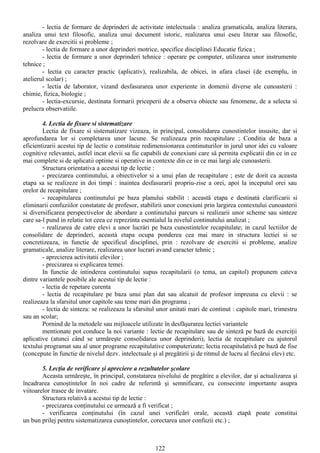 - lectia de formare de deprinderi de activitate intelectuala : analiza gramaticala, analiza literara,
analiza unui text filosofic, analiza unui document istoric, realizarea unui eseu literar sau filosofic,
rezolvare de exercitii si probleme ;
- lectia de formare a unor deprinderi motrice, specifice disciplinei Educatie fizica ;
- lectia de formare a unor deprinderi tehnice : operare pe computer, utilizarea unor instrumente
tehnice ;
- lectia cu caracter practic (aplicativ), realizabila, de obicei, in afara clasei (de exemplu, in
atelierul scolar) ;
- lectia de laborator, vizand desfasurarea unor experiente in domenii diverse ale cunoasterii :
chimie, fizica, biologie ;
- lectia-excursie, destinata formarii priceperii de a observa obiecte sau fenomene, de a selecta si
prelucra observatiile.
4. Lectia de fixare si sistematizare
Lectia de fixare si sistematizare vizeaza, in principal, consolidarea cunostintelor insusite, dar si
aprofundarea lor si completarea unor lacune. Se realizeaza prin recapitulare ; Conditia de baza a
eficientizarii acestui tip de lectie o constituie redimensionarea continuturilor in jurul unor idei cu valoare
cognitive relevantei, astfel incat elevii sa fie capabili de conexiuni care sä permita explicatii din ce in ce
mai complete si de aplicatii optime si operative in contexte din ce in ce mai largi ale cunoasterii.
Structura orientativa a acestui tip de lectie :
- precizarea continutului, a obiectivelor si a unui plan de recapitulare ; este de dorit ca aceasta
etapa sa se realizeze in doi timpi : inaintea desfasurarii propriu-zise a orei, apoi la inceputul orei sau
orelor de recapitulare ;
- recapitularea continutului pe baza planului stabilit : aceastä etapa e destinatà clarificarii si
eliminarii confuziilor constatate de profesor, stabilirii unor conexiuni prin largirea contextului cunoasterii
si diversificarea perspectivelor de abordare a continutului parcurs si realizarii unor scheme sau sinteze
care sa-l pund in relatie tot ceea ce reprezinta esentialul la nivelul continutului analizat ;
- realizarea de catre elevi a unor lucrári pe baza cunostintelor recapitulate; in cazul lectiilor de
consolidare de deprinderi, aceastà etapa ocupa ponderea cea mai mare in structura lectiei si se
concretizeaza, in functie de specificul disciplinei, prin : rezolvare de exercitii si probleme, analize
gramaticale, analize literare, realizarea unor lucrari avand caracter tehnic ;
- aprecierea activitatii elevilor ;
- precizarea si explicarea temei.
In functie de intinderea continutului supus recapitularii (o tema, un capitol) propunem cateva
dintre variantele posibile ale acestui tip de lectie :
- lectia de repetare curenta
- lectia de recapitulare pe baza unui plan dat sau alcatuit de profesor impreuna cu elevii : se
realizeaza la sfarsitul unor capitole sau teme mari din programa ;
- lectia de sinteza: se realizeaza la sfarsitul unor unitati mari de continut : capitole mari, trimestru
sau an scolar;
Pornind de la metodele sau mijloacele utilizate în desfăşurarea lectiei variantele
mentionate pot conduce la noi variante : lectie de recapitulare sau de sinteză pe bază de exerciţii
aplicative (atunci când se urmăreşte consolidarea unor deprinderi), lectia de recapitulare cu ajutorul
textului programat sau al unor programe recapitulative computerizate; lectia recapitulativă pe bază de fise
(concepute în functie de nivelul dezv. intelectuale şi al pregătirii şi de ritmul de lucru al fiecărui elev) etc.
5. Lecţia de verificare şi apreciere a rezultatelor şcolare
Aceasta urmăreşte, în principal, constatarea nivelului de pregătire a elevilor, dar şi actualizarea şi
încadrarea cunoştintelor în noi cadre de referintă şi semnificare, cu consecinte importante asupra
viitoarelor trasee de invatare.
Structura relativă a acestui tip de lectie :
- precizarea conţinutului ce urmează a fi verificat ;
- verificarea conţinutului (în cazul unei verificări orale, această etapă poate constitui
un bun prilej pentru sistematizarea cunoştintelor, corectarea unor confuzii etc.) ;
122
 