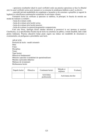 - aprecierea rezultatelor (dacă în cazul verificării orale sau practice aprecierea se face la sfârşitul
orei, în cazul verificării scrise acest moment se va consuma în următoarea întâlnire a prof. cu elevii) ;
- precizări privind modalitătile de completare a lacunelor şi de corectare a greşelilor şi sugestii în
legătură cu valorificarea continuturilor actualizate în activitatea viitoare.
Variantele lectiei de verificare şi apreciere se stabilesc, în principal, în functie de metoda sau
modul de realizare a evaluării :
- lecţia de evaluare orală;
- lecţia de evaluare prin lucrări scrise;
- lecţia de evaluare prin lucrări practice;
- lecţia de evaluare cu ajutorul programelor computerizate.
Cum este firesc, tipologia lectiei rămâne deschisă şi permisivă la noi ipostaze şi asocieri.
Clasificarea, ca şi specificitatea fiecărui tip de lectie nu constituie un şablon, o retetă imuabilă, dată o dată
pentru totdeauna. Practica educativă însăşi poate sugera sau induce noi modalităti dc structurare a
evenimentelor, de prefigurare a prioritătilor unei lectii.
APLICATII
Proiectul de lectie : model orientativ
Data:
Clasa:
Disciplina:
Tema:
Tipul lectiei:
Obiectivul fundamental:
Obiective speciale si modalitati de operationalizare:
Metode si procedee didactice
Mijloace de invatamant:
Desfasurarea lectiei
Etapele lectiei Obiective Continutui lectiei
Metode si
mijloace
Evaluare
Activitatea
profesorului
Activitatea elevilor
123
 