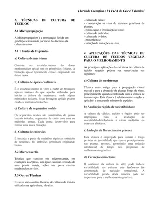 I Jornada Científica e VI FIPA do CEFET Bambuí
3. TÉCNICAS DE CULTURA DE
TECIDOS
3.1 Micropropagação
A Micropropagation é a propagação fiel de um
genótipo selecionado por meio das técnicas da
cultura in vitro.
3.1.1 Fontes de Explantes
a) Cultura de meristema
Consiste no estabelecimento do domo
meristemático apical sem os primórdios foliares. A
brotação apical tipicamente cresce, originando um
único broto.
b) Cultura de ápices caulinares
È o estabelecimento in vitro a partir de brotações
apicais maiores do que aquelas utilizadas para
iniciar a cultura de meristema, tendo alguns
primórdios foliares. Essas brotações apicais podem
produzir múltiplas brotações.
c) Cultura de segmentos nodais
Os segmentos nodais são constituídos de gemas
laterais isoladas, segmentos de caule com uma ou
múltiplas gemas. Cada gema desenvolve para
formar uma única brotação.
d) Cultura de embriões
É iniciada a partir de embriões zigóticos extraídos
de sementes. Os embriões germinam originando
brotos.
3.2 Microenxertia
Técnica que consiste em microenxertar, em
condições assépticas, um ápice caulinar, retirado de
uma planta matriz, sobre um porta enxerto
estabelecido in vitro.
3.3 Outras Técnicas
Existem várias outras técnicas de culturas de tecidos
utilizadas na agricultura, são elas:
- cultura de raízes;
- conservação in vitro de recursos genéticos de
plantas;
- polinização e fertilização in vitro;
- cultura de embriões;
- cultura de ovários;
- protoplasto e
- indução de mutações in vitro.
4. APLICAÇÕES DAS TÉCNICAS DE
CULTURA DE TECIDOS VEGETAIS
PARA O MELHORAMENTO
As principais aplicações das técnicas de cultura de
tecidos vegetais podem ser sumarizadas nas
seguintes:
a) Cultura de meristemas
Técnica mais antiga para a propagação clonal
massal e para a obtenção de plantas livres de virus,
principalmente quando combinada com a técnica de
termoterapia. Esta técnica é relativamente simples e
aplicável a um grande número de espécies.
b) Avaliação rápida de suscetibilidade
A cultura de células, tecidos e órgãos pode ser
empregada para a avaliação de
suscetibilidade/tolerância à várias moléstias ou
estresses abióticos.
c) Indução de florescimento precoce
Esta técnica é empregada para reduzir o longo
período de juvenilidade que ocorre principalmente
nas plantas perenes, permitindo uma redução
substancial de tempo nos programas de
melhoramento genético.
d) Variação somaclonal
O ambiente da cultura in vitro pode induzir
variabilidade nas culturas este fenômeno foi
denominado de variação somaclonal. A
variabilidade gerada desta maneira pode ser
importante para o melhoramento genético.
 