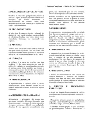 I Jornada Científica e VI FIPA do CEFET Bambuí
5. PROBLEMAS NA CULTURA IN VITRO
O cultivo in vitro como qualquer outro processo é
sensível a alguns problemas de ordem ambiental ou
biolóigico que afetam diretamente o
desenvolvimento das culturas. Dentre estes
problemas pode-se citar a oxidação, o declínio no
vigor e a hiperhidricidade.
5.1. DECLÍNIO DE VIGOR
A baixa taxa de desenvolvimento é chamada de
declínio do vigor e está associado com a produção
de substâncias fenólicas ou a outros fatores como
vitrescência, habituação ou maturidade dos
explante.
5.2. NECROSES
Necrose pode ser descrita como sendo a morte de
uma parte de um organismo vivo. Isto ocorre com
explantes colocados in vitro, podendo ter uma perda
parcial ou a de toda a cultura (Santos, et. al., 2001).
5.3. OXIDAÇÃO
A oxidação é a reação do oxigênio com íons
metálicos (+) dos outros compostos do meio de
cultivo. Os explantes ao serem inoculados no meio
de cultura podem liberar exudatos que tornam o
meio de cultivo escuro. Este tipo de escurecimento é
conseqüência da liberação de fenóis dos ferimentos
ocasionados no processo de extração dos explantes
(SANTOS et al, 2001).
5.4. HIPERHIDRICIDADE
A hiperhidricidade é definida como o estado
fisiológico que a planta apresenta elevado teor de
água no interior das células e tecidos com aspecto
translúcido.
6. ACLIMATIZAÇÃO DAS PLANTAS
Aclimatização e aclimatação são termos que
apresentam conotações diferentes. O primeiro trata
dos processos para a passagem da planta que está in
vitro para o ambiente e é definido como a adaptação
climática de um organismo, especialmente uma
planta, que é transferida para um novo ambiente,
sendo todo esse processo realizado artificialmente.
O termo aclimatação tem um significado similar,
mas é um processo no qual as plantas ou outros
organismos se tomam ajustados a um novo clima ou
situação, como resultado de um processo
essencialmente natural.
7. ENRAIZAMENTO
O enraizamento é uma etapa que define o resultado
final da microropagação, é a etapa onde ocorre a
formação de raízes adventícias nas partes aéreas.
Pode ser dividido em indução, iniciação e
alongamento das raízes (TORRES, 1998). Pode ser
realizada in vitro como no ambiente externo, porém
resultados mais satisfatórios para a maioria das
espécies, tem sido obtidos no enraizamento ex vitro.
8.1 Enraizamento In Vitro
A vantagem deste tipo de enraizamento é o melhor
controle das condições em que se trabalha e, com
isso, a obtenção de um alto percentual de
enraizamento. Por outro lado, a desvantagem do
método é que as raízes formadas in vitro nem
sempre são eficientes na absorção de água e de
nutrientes, no momento da passagem das mudas
para o substrato.
8.2 Enraizamento Ex Vitro
A técnica de enraizamento ex vitro consiste em
destacar brotações e plantá-las no substrato
desejado, que pode ser: turfa, areia, vermiculita,
perlita, bandejas de espuma fenólica e ou substratos
comerciais, ainda solo esterelizado.
9. ESPÉCIES E TECNOLOGIAS
EMPREGADAS
A seguir são listados alguns exemplos de espécies
vegetais e respectivas tecnologias cujo emprego já é
corrente:
- Dendezeiro: primeiro projeto no qual plântulas
originadas a partir de embriogênese somática foram
cultivadas a campo, (Unilever, Malasia, 1975).
- Coniferas: primeiro projeto no qual tecnologias
de poliembriogênese somática desenvolvidas e
 