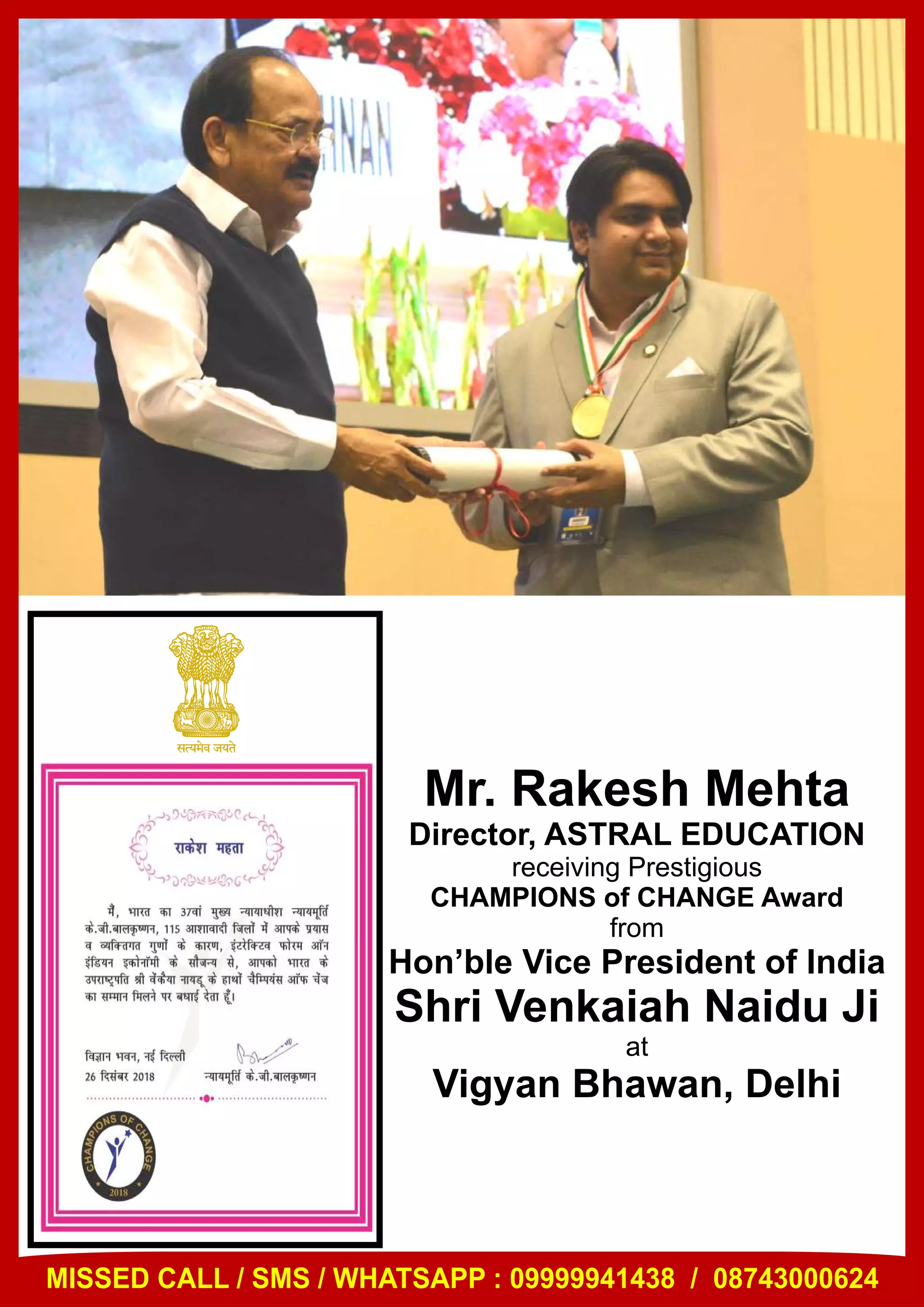 Mr. Rakesh Mehta
Director, ASTRAL EDUCATION
receiving Prestigious
CHAMPIONS of CHANGE Award
from
Hon’ble Vice President of India
Shri Venkaiah Naidu Ji
at
Vigyan Bhawan, Delhi
MISSED CALL / SMS / WHATSAPP : 09999941438 / 08743000624
 