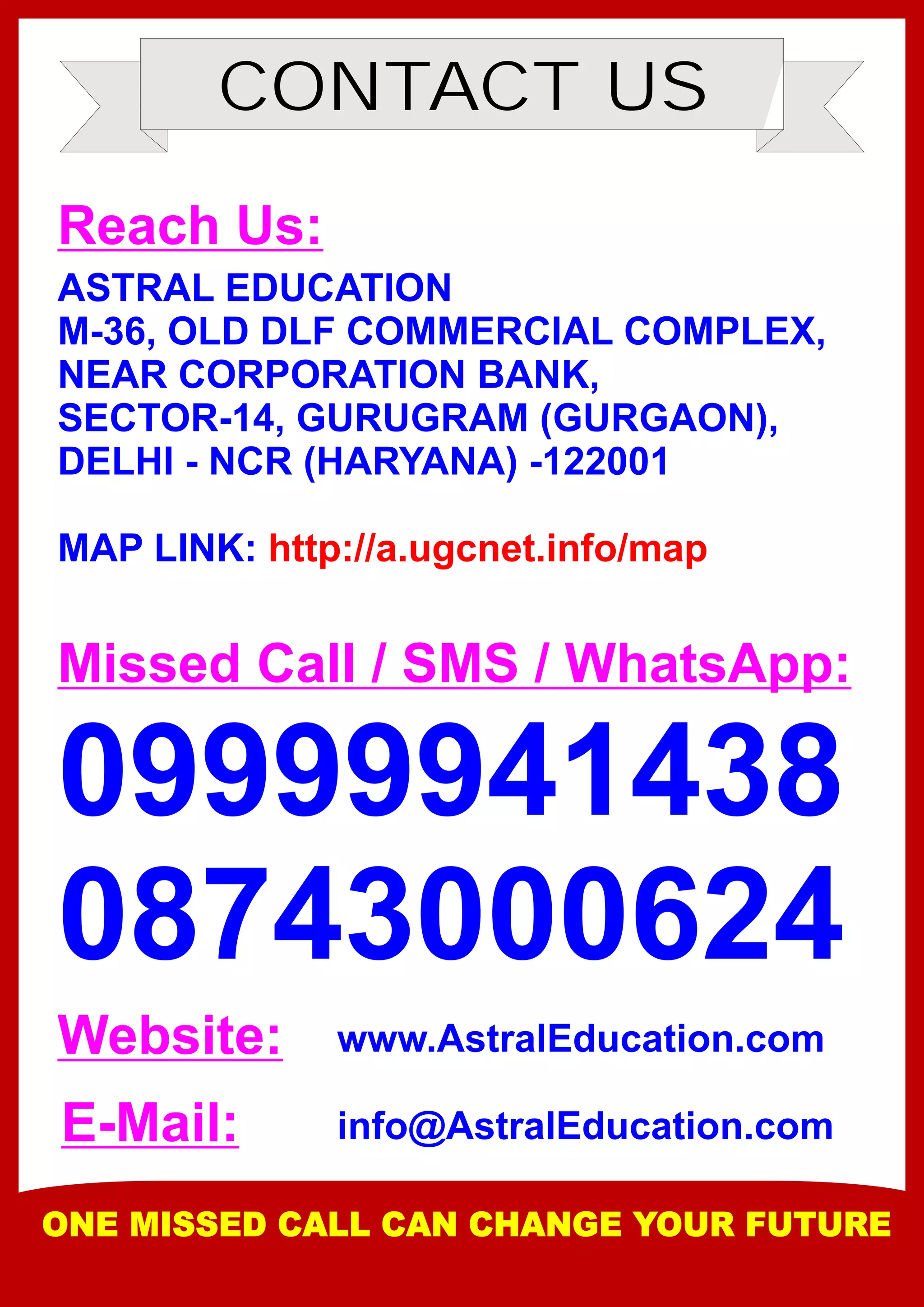 CONTACT US
Reach Us:
ASTRAL EDUCATION
M-36, OLD DLF COMMERCIAL COMPLEX,
NEAR CORPORATION BANK,
SECTOR-14, GURUGRAM (GURGAON),
DELHI - NCR (HARYANA) -122001
MAP LINK: http://a.ugcnet.info/map
Missed Call / SMS / WhatsApp:
09999941438
08743000624
Website:
E-Mail:
www.AstralEducation.com
info@AstralEducation.com
ONE MISSED CALL CAN CHANGE YOUR FUTURE
 