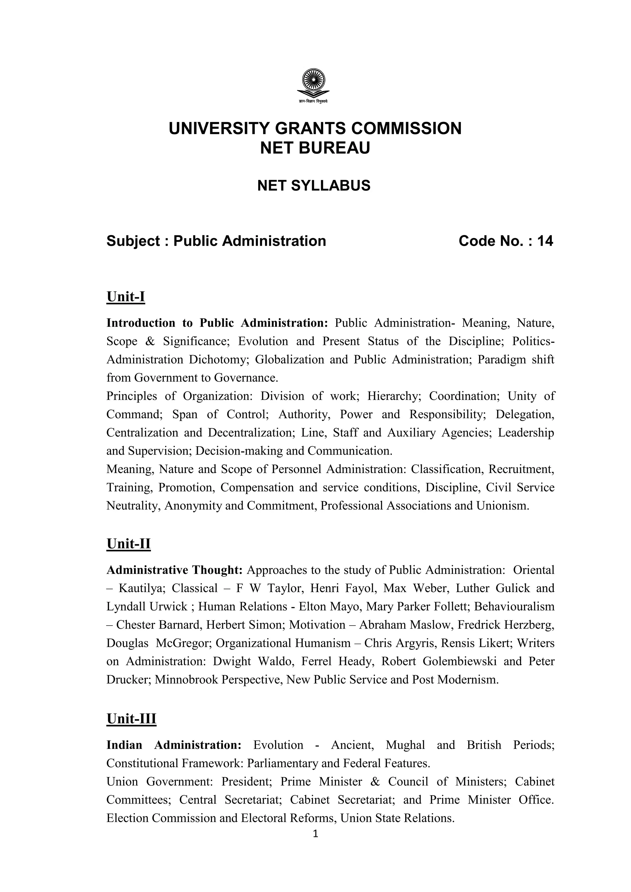 1
UNIVERSITY GRANTS COMMISSION
NET BUREAU
NET SYLLABUS
Subject : Public Administration Code No. : 14
Unit-I
Introduction to Public Administration: Public Administration- Meaning, Nature,
Scope & Significance; Evolution and Present Status of the Discipline; Politics-
Administration Dichotomy; Globalization and Public Administration; Paradigm shift
from Government to Governance.
Principles of Organization: Division of work; Hierarchy; Coordination; Unity of
Command; Span of Control; Authority, Power and Responsibility; Delegation,
Centralization and Decentralization; Line, Staff and Auxiliary Agencies; Leadership
and Supervision; Decision-making and Communication.
Meaning, Nature and Scope of Personnel Administration: Classification, Recruitment,
Training, Promotion, Compensation and service conditions, Discipline, Civil Service
Neutrality, Anonymity and Commitment, Professional Associations and Unionism.
Unit-II
Administrative Thought: Approaches to the study of Public Administration: Oriental
– Kautilya; Classical – F W Taylor, Henri Fayol, Max Weber, Luther Gulick and
Lyndall Urwick ; Human Relations - Elton Mayo, Mary Parker Follett; Behaviouralism
– Chester Barnard, Herbert Simon; Motivation – Abraham Maslow, Fredrick Herzberg,
Douglas McGregor; Organizational Humanism – Chris Argyris, Rensis Likert; Writers
on Administration: Dwight Waldo, Ferrel Heady, Robert Golembiewski and Peter
Drucker; Minnobrook Perspective, New Public Service and Post Modernism.
Unit-III
Indian Administration: Evolution - Ancient, Mughal and British Periods;
Constitutional Framework: Parliamentary and Federal Features.
Union Government: President; Prime Minister & Council of Ministers; Cabinet
Committees; Central Secretariat; Cabinet Secretariat; and Prime Minister Office.
Election Commission and Electoral Reforms, Union State Relations.
 