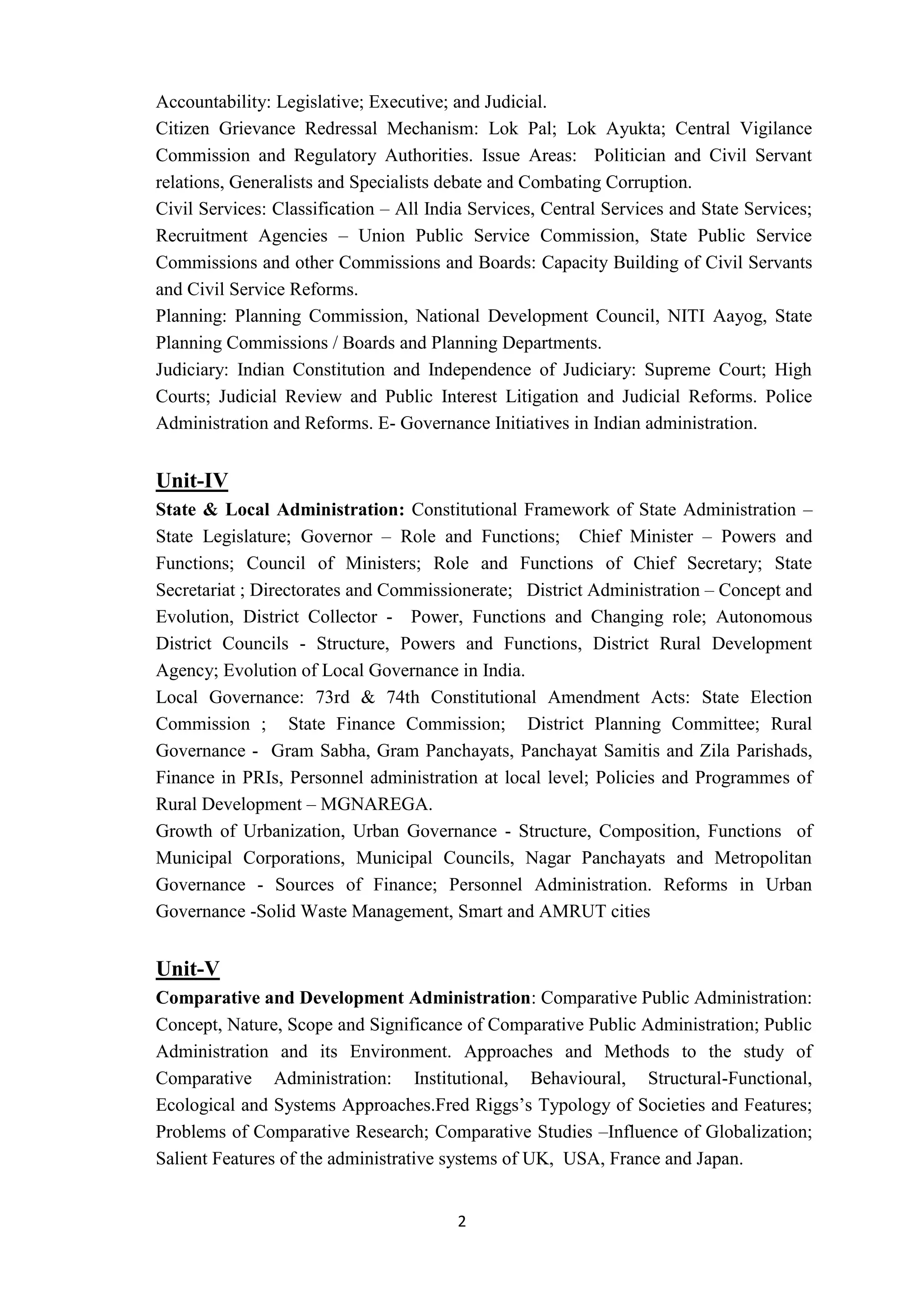 2
Accountability: Legislative; Executive; and Judicial.
Citizen Grievance Redressal Mechanism: Lok Pal; Lok Ayukta; Central Vigilance
Commission and Regulatory Authorities. Issue Areas: Politician and Civil Servant
relations, Generalists and Specialists debate and Combating Corruption.
Civil Services: Classification – All India Services, Central Services and State Services;
Recruitment Agencies – Union Public Service Commission, State Public Service
Commissions and other Commissions and Boards: Capacity Building of Civil Servants
and Civil Service Reforms.
Planning: Planning Commission, National Development Council, NITI Aayog, State
Planning Commissions / Boards and Planning Departments.
Judiciary: Indian Constitution and Independence of Judiciary: Supreme Court; High
Courts; Judicial Review and Public Interest Litigation and Judicial Reforms. Police
Administration and Reforms. E- Governance Initiatives in Indian administration.
Unit-IV
State & Local Administration: Constitutional Framework of State Administration –
State Legislature; Governor – Role and Functions; Chief Minister – Powers and
Functions; Council of Ministers; Role and Functions of Chief Secretary; State
Secretariat ; Directorates and Commissionerate; District Administration – Concept and
Evolution, District Collector - Power, Functions and Changing role; Autonomous
District Councils - Structure, Powers and Functions, District Rural Development
Agency; Evolution of Local Governance in India.
Local Governance: 73rd & 74th Constitutional Amendment Acts: State Election
Commission ; State Finance Commission; District Planning Committee; Rural
Governance - Gram Sabha, Gram Panchayats, Panchayat Samitis and Zila Parishads,
Finance in PRIs, Personnel administration at local level; Policies and Programmes of
Rural Development – MGNAREGA.
Growth of Urbanization, Urban Governance - Structure, Composition, Functions of
Municipal Corporations, Municipal Councils, Nagar Panchayats and Metropolitan
Governance - Sources of Finance; Personnel Administration. Reforms in Urban
Governance -Solid Waste Management, Smart and AMRUT cities
Unit-V
Comparative and Development Administration: Comparative Public Administration:
Concept, Nature, Scope and Significance of Comparative Public Administration; Public
Administration and its Environment. Approaches and Methods to the study of
Comparative Administration: Institutional, Behavioural, Structural-Functional,
Ecological and Systems Approaches.Fred Riggs’s Typology of Societies and Features;
Problems of Comparative Research; Comparative Studies –Influence of Globalization;
Salient Features of the administrative systems of UK, USA, France and Japan.
 