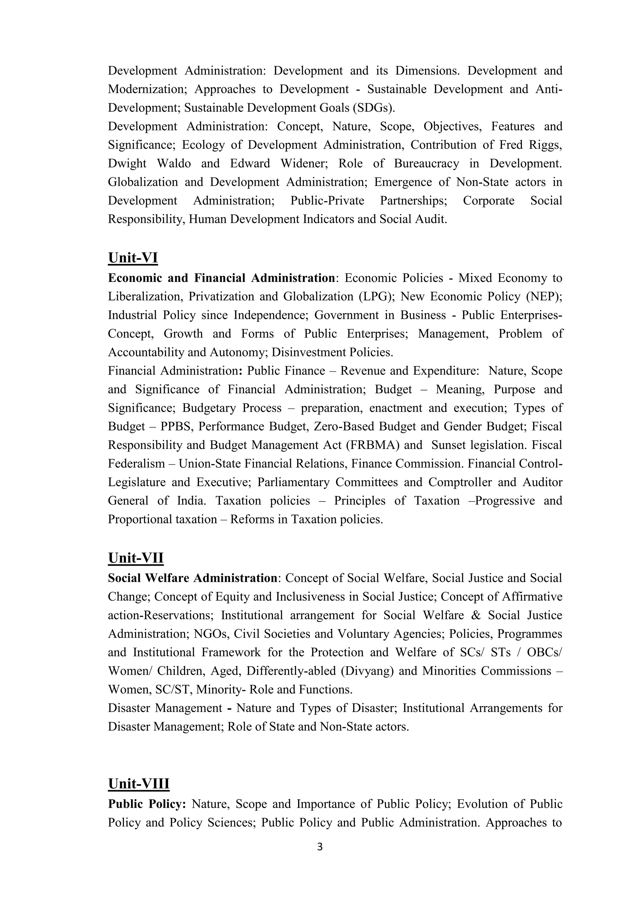 3
Development Administration: Development and its Dimensions. Development and
Modernization; Approaches to Development - Sustainable Development and Anti-
Development; Sustainable Development Goals (SDGs).
Development Administration: Concept, Nature, Scope, Objectives, Features and
Significance; Ecology of Development Administration, Contribution of Fred Riggs,
Dwight Waldo and Edward Widener; Role of Bureaucracy in Development.
Globalization and Development Administration; Emergence of Non-State actors in
Development Administration; Public-Private Partnerships; Corporate Social
Responsibility, Human Development Indicators and Social Audit.
Unit-VI
Economic and Financial Administration: Economic Policies - Mixed Economy to
Liberalization, Privatization and Globalization (LPG); New Economic Policy (NEP);
Industrial Policy since Independence; Government in Business - Public Enterprises-
Concept, Growth and Forms of Public Enterprises; Management, Problem of
Accountability and Autonomy; Disinvestment Policies.
Financial Administration: Public Finance – Revenue and Expenditure: Nature, Scope
and Significance of Financial Administration; Budget – Meaning, Purpose and
Significance; Budgetary Process – preparation, enactment and execution; Types of
Budget – PPBS, Performance Budget, Zero-Based Budget and Gender Budget; Fiscal
Responsibility and Budget Management Act (FRBMA) and Sunset legislation. Fiscal
Federalism – Union-State Financial Relations, Finance Commission. Financial Control-
Legislature and Executive; Parliamentary Committees and Comptroller and Auditor
General of India. Taxation policies – Principles of Taxation –Progressive and
Proportional taxation – Reforms in Taxation policies.
Unit-VII
Social Welfare Administration: Concept of Social Welfare, Social Justice and Social
Change; Concept of Equity and Inclusiveness in Social Justice; Concept of Affirmative
action-Reservations; Institutional arrangement for Social Welfare & Social Justice
Administration; NGOs, Civil Societies and Voluntary Agencies; Policies, Programmes
and Institutional Framework for the Protection and Welfare of SCs/ STs / OBCs/
Women/ Children, Aged, Differently-abled (Divyang) and Minorities Commissions –
Women, SC/ST, Minority- Role and Functions.
Disaster Management - Nature and Types of Disaster; Institutional Arrangements for
Disaster Management; Role of State and Non-State actors.
Unit-VIII
Public Policy: Nature, Scope and Importance of Public Policy; Evolution of Public
Policy and Policy Sciences; Public Policy and Public Administration. Approaches to
 