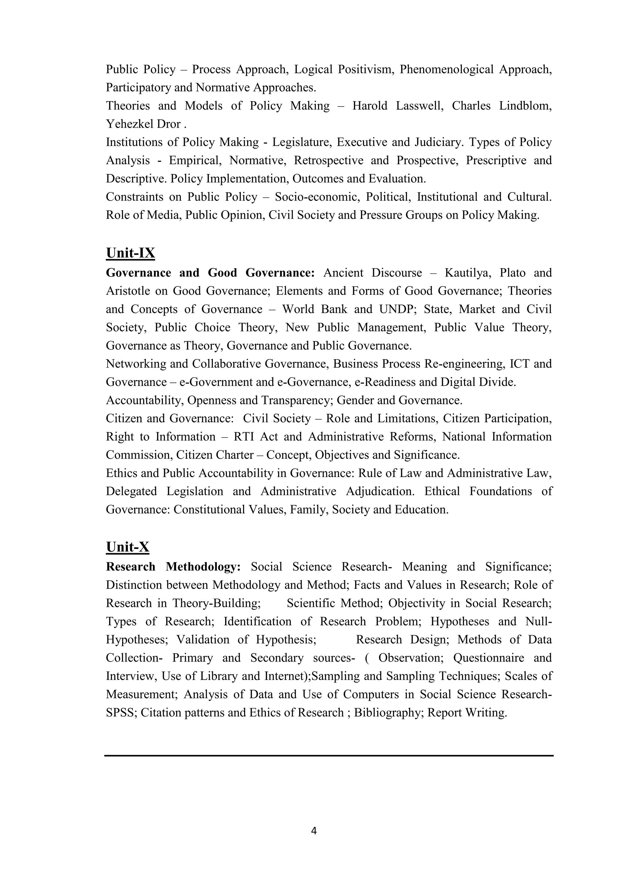 4
Public Policy – Process Approach, Logical Positivism, Phenomenological Approach,
Participatory and Normative Approaches.
Theories and Models of Policy Making – Harold Lasswell, Charles Lindblom,
Yehezkel Dror .
Institutions of Policy Making - Legislature, Executive and Judiciary. Types of Policy
Analysis - Empirical, Normative, Retrospective and Prospective, Prescriptive and
Descriptive. Policy Implementation, Outcomes and Evaluation.
Constraints on Public Policy – Socio-economic, Political, Institutional and Cultural.
Role of Media, Public Opinion, Civil Society and Pressure Groups on Policy Making.
Unit-IX
Governance and Good Governance: Ancient Discourse – Kautilya, Plato and
Aristotle on Good Governance; Elements and Forms of Good Governance; Theories
and Concepts of Governance – World Bank and UNDP; State, Market and Civil
Society, Public Choice Theory, New Public Management, Public Value Theory,
Governance as Theory, Governance and Public Governance.
Networking and Collaborative Governance, Business Process Re-engineering, ICT and
Governance – e-Government and e-Governance, e-Readiness and Digital Divide.
Accountability, Openness and Transparency; Gender and Governance.
Citizen and Governance: Civil Society – Role and Limitations, Citizen Participation,
Right to Information – RTI Act and Administrative Reforms, National Information
Commission, Citizen Charter – Concept, Objectives and Significance.
Ethics and Public Accountability in Governance: Rule of Law and Administrative Law,
Delegated Legislation and Administrative Adjudication. Ethical Foundations of
Governance: Constitutional Values, Family, Society and Education.
Unit-X
Research Methodology: Social Science Research- Meaning and Significance;
Distinction between Methodology and Method; Facts and Values in Research; Role of
Research in Theory-Building; Scientific Method; Objectivity in Social Research;
Types of Research; Identification of Research Problem; Hypotheses and Null-
Hypotheses; Validation of Hypothesis; Research Design; Methods of Data
Collection- Primary and Secondary sources- ( Observation; Questionnaire and
Interview, Use of Library and Internet);Sampling and Sampling Techniques; Scales of
Measurement; Analysis of Data and Use of Computers in Social Science Research-
SPSS; Citation patterns and Ethics of Research ; Bibliography; Report Writing.
 