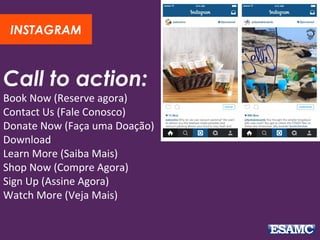 Call to action:
Book Now (Reserve agora)
Contact Us (Fale Conosco)
Donate Now (Faça uma Doação)
Download
Learn More (Saiba Mais)
Shop Now (Compre Agora)
Sign Up (Assine Agora)
Watch More (Veja Mais)
INSTAGRAM
 