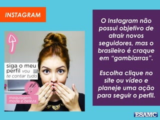 O Instagram não
possui objetivo de
atrair novos
seguidores, mas o
brasileiro é craque
em “gambiarras”.
Escolha clique no
site ou vídeo e
planeje uma ação
para seguir o perfil.
INSTAGRAM
 