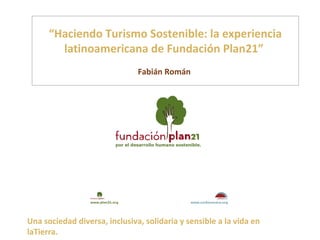 “Haciendo Turismo Sostenible: la experiencia
        latinoamericana de Fundación Plan21”
                               Fabián Román




Una sociedad diversa, inclusiva, solidaria y sensible a la vida en
laTierra.
 